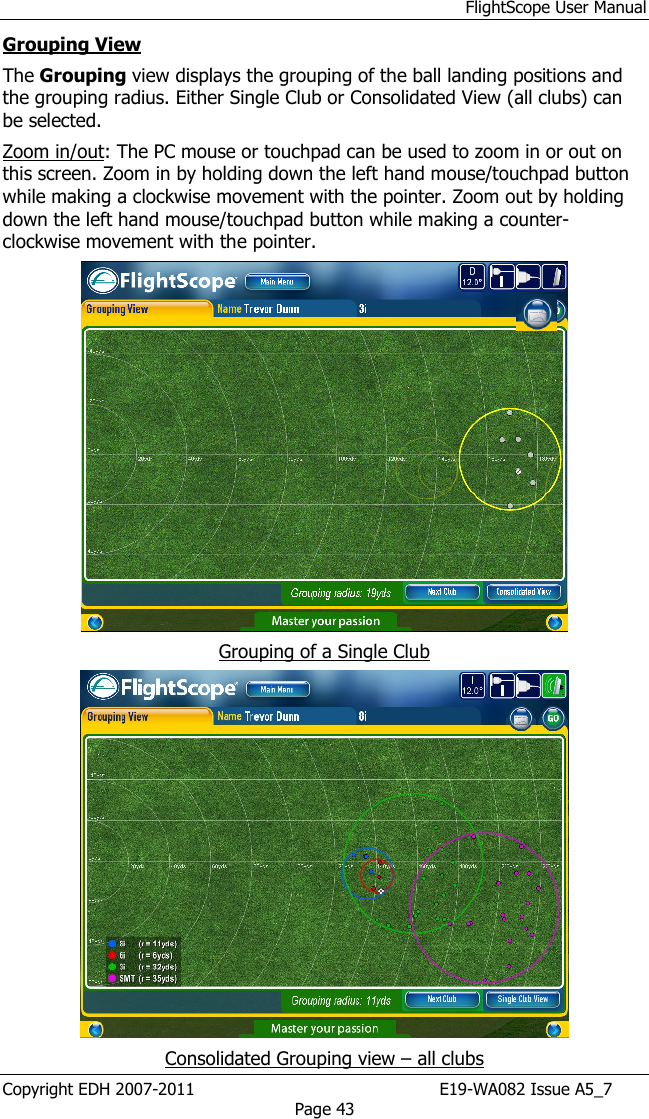 FlightScope User Manual Copyright EDH 2007-2011                                               E19-WA082 Issue A5_7 Page 43 Grouping View  The Grouping view displays the grouping of the ball landing positions and the grouping radius. Either Single Club or Consolidated View (all clubs) can be selected. Zoom in/out: The PC mouse or touchpad can be used to zoom in or out on this screen. Zoom in by holding down the left hand mouse/touchpad button while making a clockwise movement with the pointer. Zoom out by holding down the left hand mouse/touchpad button while making a counter-clockwise movement with the pointer.  Grouping of a Single Club  Consolidated Grouping view – all clubs 