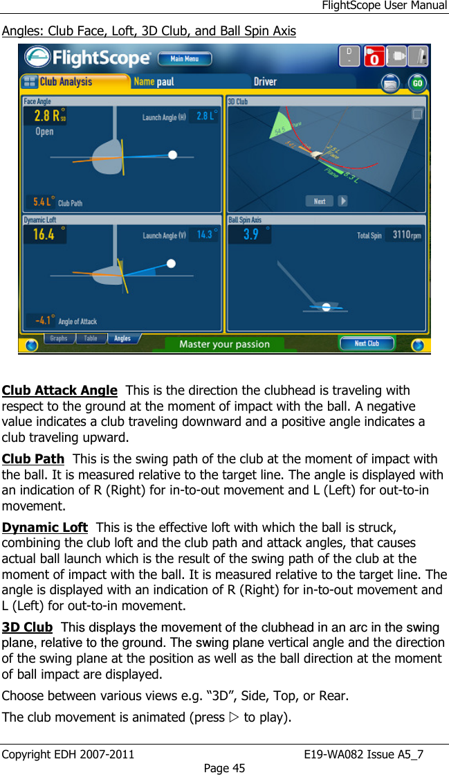 FlightScope User Manual Copyright EDH 2007-2011                                               E19-WA082 Issue A5_7 Page 45 Angles: Club Face, Loft, 3D Club, and Ball Spin Axis   Club Attack Angle  This is the direction the clubhead is traveling with respect to the ground at the moment of impact with the ball. A negative value indicates a club traveling downward and a positive angle indicates a club traveling upward.  Club Path  This is the swing path of the club at the moment of impact with the ball. It is measured relative to the target line. The angle is displayed with an indication of R (Right) for in-to-out movement and L (Left) for out-to-in movement. Dynamic Loft  This is the effective loft with which the ball is struck, combining the club loft and the club path and attack angles, that causes actual ball launch which is the result of the swing path of the club at the moment of impact with the ball. It is measured relative to the target line. The angle is displayed with an indication of R (Right) for in-to-out movement and L (Left) for out-to-in movement. 3D Club  This displays the movement of the clubhead in an arc in the swing plane, relative to the ground. The swing plane vertical angle and the direction of the swing plane at the position as well as the ball direction at the moment of ball impact are displayed. Choose between various views e.g. “3D”, Side, Top, or Rear.  The club movement is animated (press  to play).  