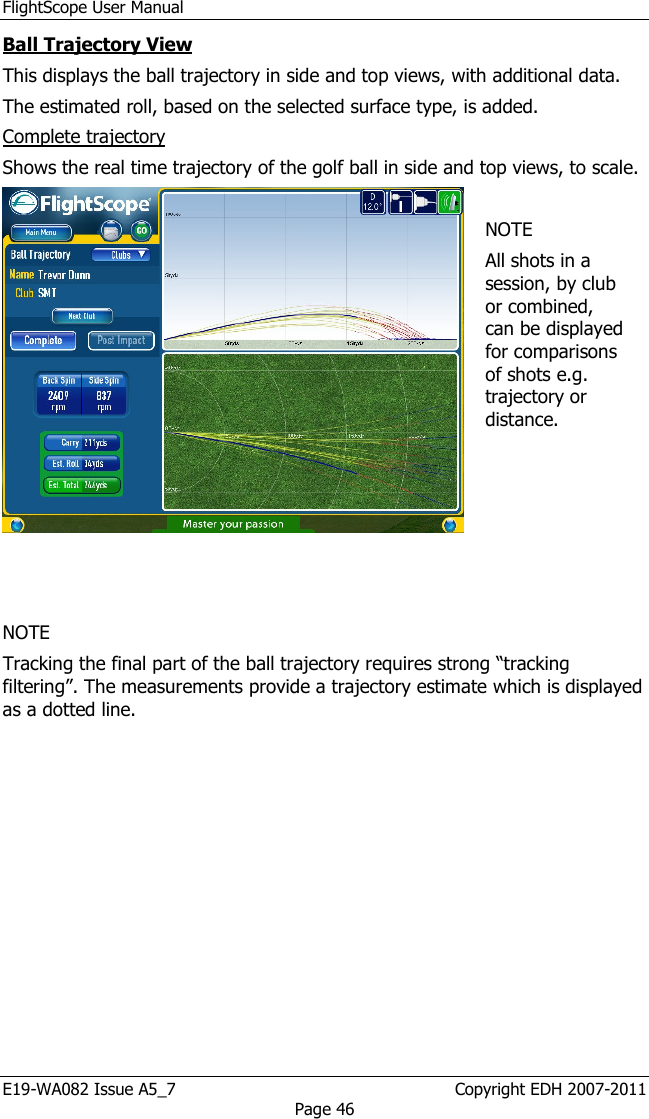 FlightScope User Manual E19-WA082 Issue A5_7                                                  Copyright EDH 2007-2011 Page 46 Ball Trajectory View This displays the ball trajectory in side and top views, with additional data. The estimated roll, based on the selected surface type, is added.  Complete trajectory  Shows the real time trajectory of the golf ball in side and top views, to scale.      NOTE All shots in a session, by club or combined, can be displayed for comparisons of shots e.g. trajectory or distance.   NOTE Tracking the final part of the ball trajectory requires strong “tracking filtering”. The measurements provide a trajectory estimate which is displayed as a dotted line.   