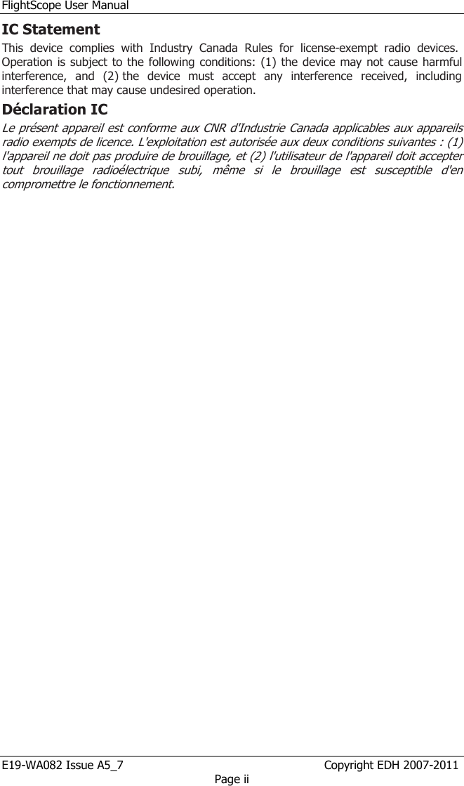 FlightScope User Manual E19-WA082 Issue A5_7                                                  Copyright EDH 2007-2011 Page ii IC Statement This  device  complies  with  Industry  Canada  Rules  for  license-exempt  radio  devices.  Operation is subject to the following conditions: (1) the device may not cause harmful interference,  and  (2) the  device  must  accept  any  interference  received,  including interference that may cause undesired operation. Déclaration IC Le présent appareil est conforme aux CNR d&apos;Industrie Canada applicables aux appareils radio exempts de licence. L&apos;exploitation est autorisée aux deux conditions suivantes : (1) l&apos;appareil ne doit pas produire de brouillage, et (2) l&apos;utilisateur de l&apos;appareil doit accepter tout  brouillage  radioélectrique  subi,  même  si  le  brouillage  est  susceptible  d&apos;en compromettre le fonctionnement.    