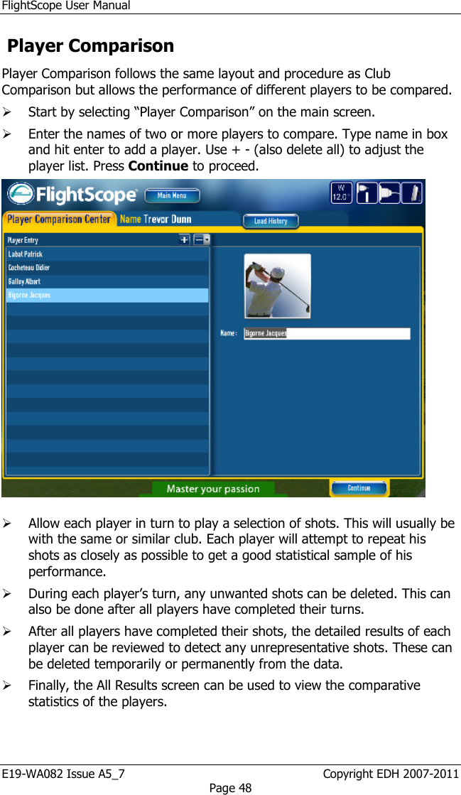 FlightScope User Manual E19-WA082 Issue A5_7                                                  Copyright EDH 2007-2011 Page 48  Player Comparison  Player Comparison follows the same layout and procedure as Club Comparison but allows the performance of different players to be compared.   Start by selecting “Player Comparison” on the main screen.  Enter the names of two or more players to compare. Type name in box and hit enter to add a player. Use + - (also delete all) to adjust the player list. Press Continue to proceed.    Allow each player in turn to play a selection of shots. This will usually be with the same or similar club. Each player will attempt to repeat his shots as closely as possible to get a good statistical sample of his performance.  During each player’s turn, any unwanted shots can be deleted. This can also be done after all players have completed their turns.  After all players have completed their shots, the detailed results of each player can be reviewed to detect any unrepresentative shots. These can be deleted temporarily or permanently from the data.   Finally, the All Results screen can be used to view the comparative statistics of the players. 