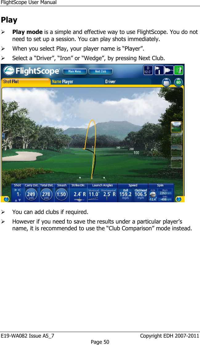 FlightScope User Manual E19-WA082 Issue A5_7                                                  Copyright EDH 2007-2011 Page 50 Play  Play mode is a simple and effective way to use FlightScope. You do not need to set up a session. You can play shots immediately.  When you select Play, your player name is “Player”.   Select a “Driver”, “Iron” or “Wedge”, by pressing Next Club.    You can add clubs if required.   However if you need to save the results under a particular player’s name, it is recommended to use the “Club Comparison” mode instead. 