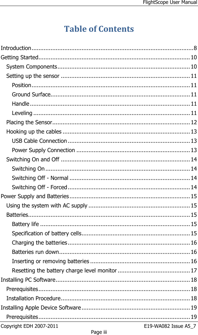 FlightScope User Manual Copyright EDH 2007-2011                                                       E19-WA082 Issue A5_7 Page iii Table of Contents  Introduction .............................................................................................. 8 Getting Started........................................................................................ 10 System Components ............................................................................. 10 Setting up the sensor ........................................................................... 11 Position ............................................................................................ 11 Ground Surface................................................................................. 11 Handle ............................................................................................. 11 Leveling ........................................................................................... 11 Placing the Sensor ................................................................................ 12 Hooking up the cables .......................................................................... 13 USB Cable Connection ....................................................................... 13 Power Supply Connection .................................................................. 13 Switching On and Off ........................................................................... 14 Switching On .................................................................................... 14 Switching Off - Normal ...................................................................... 14 Switching Off - Forced ....................................................................... 14 Power Supply and Batteries ...................................................................... 15 Using the system with AC supply ........................................................... 15 Batteries.............................................................................................. 15 Battery life ....................................................................................... 15 Specification of battery cells ............................................................... 15 Charging the batteries ....................................................................... 16 Batteries run down ............................................................................ 16 Inserting or removing batteries .......................................................... 16 Resetting the battery charge level monitor .......................................... 17 Installing PC Software .............................................................................. 18 Prerequisites ........................................................................................ 18 Installation Procedure ........................................................................... 18 Installing Apple Device Software ............................................................... 19 Prerequisites ........................................................................................ 19 