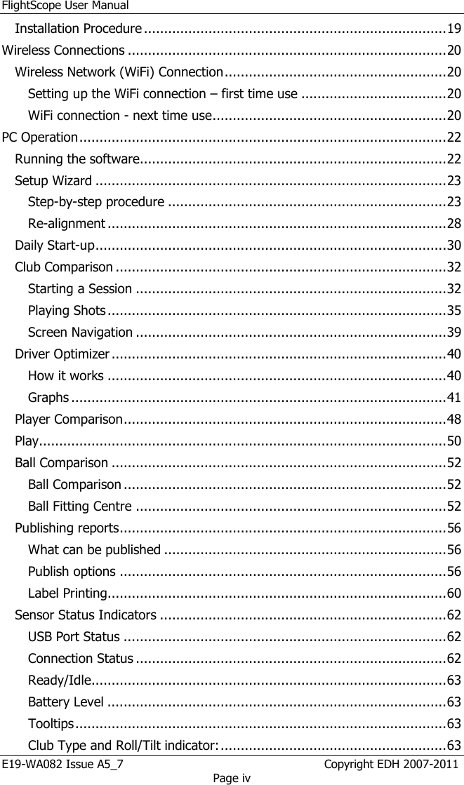 FlightScope User Manual E19-WA082 Issue A5_7                                                  Copyright EDH 2007-2011 Page iv Installation Procedure ........................................................................... 19 Wireless Connections ............................................................................... 20 Wireless Network (WiFi) Connection ....................................................... 20 Setting up the WiFi connection – first time use .................................... 20 WiFi connection - next time use .......................................................... 20 PC Operation ........................................................................................... 22 Running the software............................................................................ 22 Setup Wizard ....................................................................................... 23 Step-by-step procedure ..................................................................... 23 Re-alignment .................................................................................... 28 Daily Start-up ....................................................................................... 30 Club Comparison .................................................................................. 32 Starting a Session ............................................................................. 32 Playing Shots .................................................................................... 35 Screen Navigation ............................................................................. 39 Driver Optimizer ................................................................................... 40 How it works .................................................................................... 40 Graphs ............................................................................................. 41 Player Comparison ................................................................................ 48 Play..................................................................................................... 50 Ball Comparison ................................................................................... 52 Ball Comparison ................................................................................ 52 Ball Fitting Centre ............................................................................. 52 Publishing reports ................................................................................. 56 What can be published ...................................................................... 56 Publish options ................................................................................. 56 Label Printing.................................................................................... 60 Sensor Status Indicators ....................................................................... 62 USB Port Status ................................................................................ 62 Connection Status ............................................................................. 62 Ready/Idle........................................................................................ 63 Battery Level .................................................................................... 63 Tooltips ............................................................................................ 63 Club Type and Roll/Tilt indicator: ........................................................ 63 