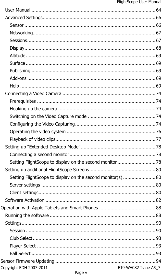 FlightScope User Manual Copyright EDH 2007-2011                                                       E19-WA082 Issue A5_7 Page v User Manual ........................................................................................ 64 Advanced Settings ................................................................................ 66 Sensor ............................................................................................. 66 Networking....................................................................................... 67 Sessions ........................................................................................... 67 Display ............................................................................................. 68 Altitude ............................................................................................ 69 Surface ............................................................................................ 69 Publishing ........................................................................................ 69 Add-ons ........................................................................................... 69 Help ................................................................................................ 69 Connecting a Video Camera .................................................................. 74 Prerequisites .................................................................................... 74 Hooking up the camera ..................................................................... 74 Switching on the Video Capture mode ................................................ 74 Configuring the Video Capturing ......................................................... 74 Operating the video system ............................................................... 76 Playback of video clips ....................................................................... 77 Setting up “Extended Desktop Mode” ..................................................... 78 Connecting a second monitor ............................................................. 78 Setting FlightScope to display on the second monitor ........................... 78 Setting up additional FlightScope Screens ............................................... 80 Setting FlightScope to display on the second monitor(s) ....................... 80 Server settings ................................................................................. 80 Client settings ................................................................................... 80 Software Activation .............................................................................. 82 Operation with Apple Tablets and Smart Phones ........................................ 88 Running the software ........................................................................... 88 Settings ............................................................................................... 90 Session ............................................................................................ 90 Club Select ....................................................................................... 93 Player Select .................................................................................... 93 Ball Select ........................................................................................ 93 Sensor Firmware Updating ....................................................................... 94 