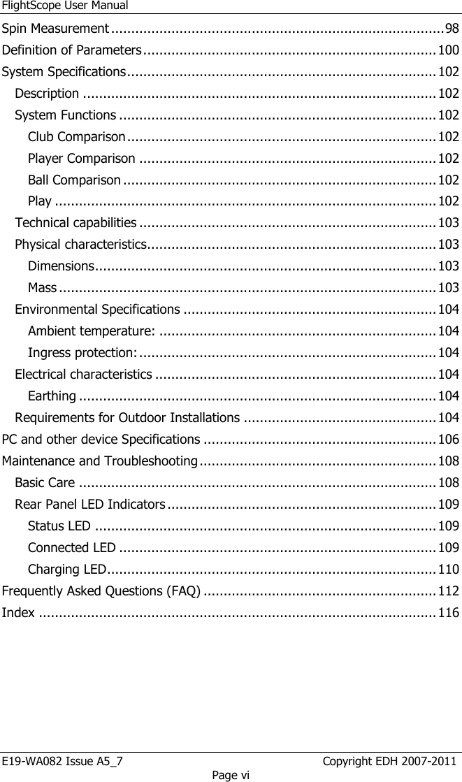 FlightScope User Manual E19-WA082 Issue A5_7                                                  Copyright EDH 2007-2011 Page vi Spin Measurement ................................................................................... 98 Definition of Parameters ......................................................................... 100 System Specifications ............................................................................. 102 Description ........................................................................................ 102 System Functions ............................................................................... 102 Club Comparison ............................................................................. 102 Player Comparison .......................................................................... 102 Ball Comparison .............................................................................. 102 Play ............................................................................................... 102 Technical capabilities .......................................................................... 103 Physical characteristics ........................................................................ 103 Dimensions ..................................................................................... 103 Mass .............................................................................................. 103 Environmental Specifications ............................................................... 104 Ambient temperature: ..................................................................... 104 Ingress protection: .......................................................................... 104 Electrical characteristics ...................................................................... 104 Earthing ......................................................................................... 104 Requirements for Outdoor Installations ................................................ 104 PC and other device Specifications .......................................................... 106 Maintenance and Troubleshooting ........................................................... 108 Basic Care ......................................................................................... 108 Rear Panel LED Indicators ................................................................... 109 Status LED ..................................................................................... 109 Connected LED ............................................................................... 109 Charging LED .................................................................................. 110 Frequently Asked Questions (FAQ) .......................................................... 112 Index ................................................................................................... 116  