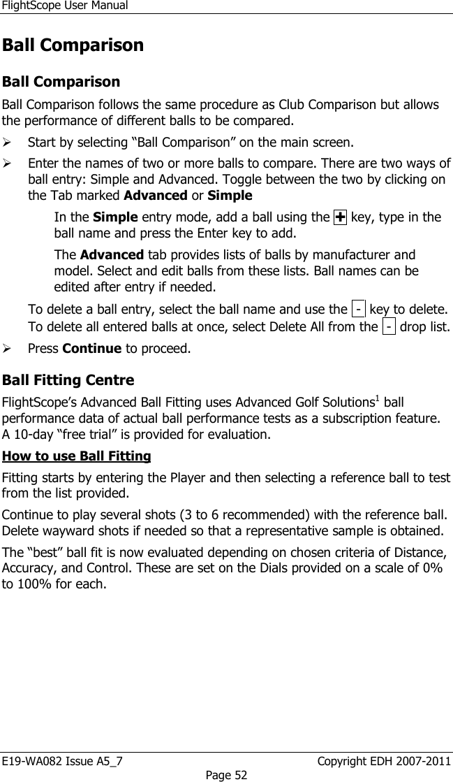 FlightScope User Manual E19-WA082 Issue A5_7                                                  Copyright EDH 2007-2011 Page 52 Ball Comparison  Ball Comparison Ball Comparison follows the same procedure as Club Comparison but allows the performance of different balls to be compared.   Start by selecting “Ball Comparison” on the main screen.  Enter the names of two or more balls to compare. There are two ways of ball entry: Simple and Advanced. Toggle between the two by clicking on the Tab marked Advanced or Simple In the Simple entry mode, add a ball using the  key, type in the ball name and press the Enter key to add.  The Advanced tab provides lists of balls by manufacturer and model. Select and edit balls from these lists. Ball names can be edited after entry if needed.  To delete a ball entry, select the ball name and use the  -  key to delete. To delete all entered balls at once, select Delete All from the  -  drop list.   Press Continue to proceed. Ball Fitting Centre  FlightScope’s Advanced Ball Fitting uses Advanced Golf Solutions1 ball performance data of actual ball performance tests as a subscription feature. A 10-day “free trial” is provided for evaluation.  How to use Ball Fitting Fitting starts by entering the Player and then selecting a reference ball to test from the list provided.  Continue to play several shots (3 to 6 recommended) with the reference ball. Delete wayward shots if needed so that a representative sample is obtained. The “best” ball fit is now evaluated depending on chosen criteria of Distance, Accuracy, and Control. These are set on the Dials provided on a scale of 0% to 100% for each. 