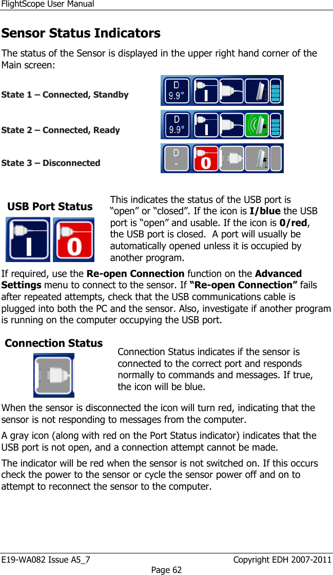 FlightScope User Manual E19-WA082 Issue A5_7                                                  Copyright EDH 2007-2011 Page 62 Sensor Status Indicators The status of the Sensor is displayed in the upper right hand corner of the Main screen:   State 1 – Connected, Standby    State 2 – Connected, Ready    State 3 – Disconnected    USB Port Status    This indicates the status of the USB port is “open” or “closed”. If the icon is I/blue the USB port is “open” and usable. If the icon is 0/red, the USB port is closed.  A port will usually be automatically opened unless it is occupied by another program.  If required, use the Re-open Connection function on the Advanced Settings menu to connect to the sensor. If “Re-open Connection” fails after repeated attempts, check that the USB communications cable is plugged into both the PC and the sensor. Also, investigate if another program is running on the computer occupying the USB port.  Connection Status   Connection Status indicates if the sensor is connected to the correct port and responds normally to commands and messages. If true, the icon will be blue.  When the sensor is disconnected the icon will turn red, indicating that the sensor is not responding to messages from the computer.  A gray icon (along with red on the Port Status indicator) indicates that the USB port is not open, and a connection attempt cannot be made.  The indicator will be red when the sensor is not switched on. If this occurs check the power to the sensor or cycle the sensor power off and on to attempt to reconnect the sensor to the computer. 