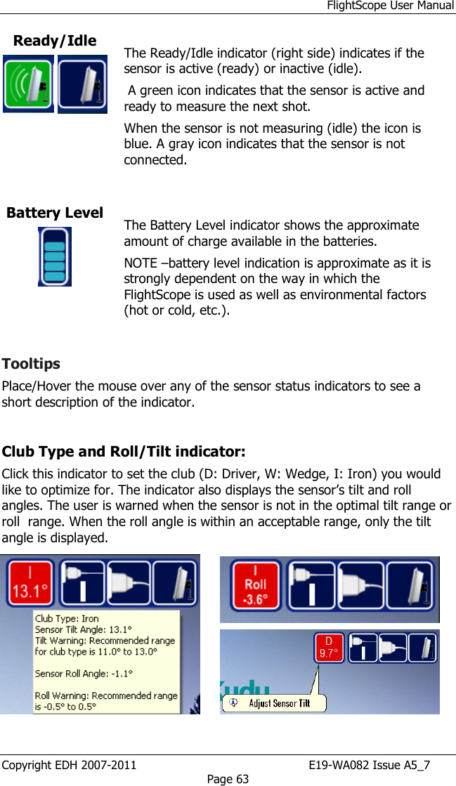 FlightScope User Manual Copyright EDH 2007-2011                                               E19-WA082 Issue A5_7 Page 63 Ready/Idle     The Ready/Idle indicator (right side) indicates if the sensor is active (ready) or inactive (idle).  A green icon indicates that the sensor is active and ready to measure the next shot.  When the sensor is not measuring (idle) the icon is blue. A gray icon indicates that the sensor is not connected.  Battery Level   The Battery Level indicator shows the approximate amount of charge available in the batteries. NOTE –battery level indication is approximate as it is strongly dependent on the way in which the FlightScope is used as well as environmental factors (hot or cold, etc.).  Tooltips Place/Hover the mouse over any of the sensor status indicators to see a short description of the indicator.   Club Type and Roll/Tilt indicator:  Click this indicator to set the club (D: Driver, W: Wedge, I: Iron) you would like to optimize for. The indicator also displays the sensor’s tilt and roll angles. The user is warned when the sensor is not in the optimal tilt range or roll  range. When the roll angle is within an acceptable range, only the tilt angle is displayed.   