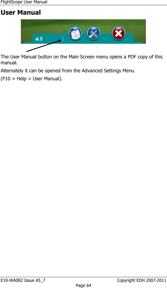 FlightScope User Manual E19-WA082 Issue A5_7                                                  Copyright EDH 2007-2011 Page 64 User Manual    The User Manual button on the Main Screen menu opens a PDF copy of this manual.  Alternately it can be opened from the Advanced Settings Menu  (F10 &gt; Help &gt; User Manual). 