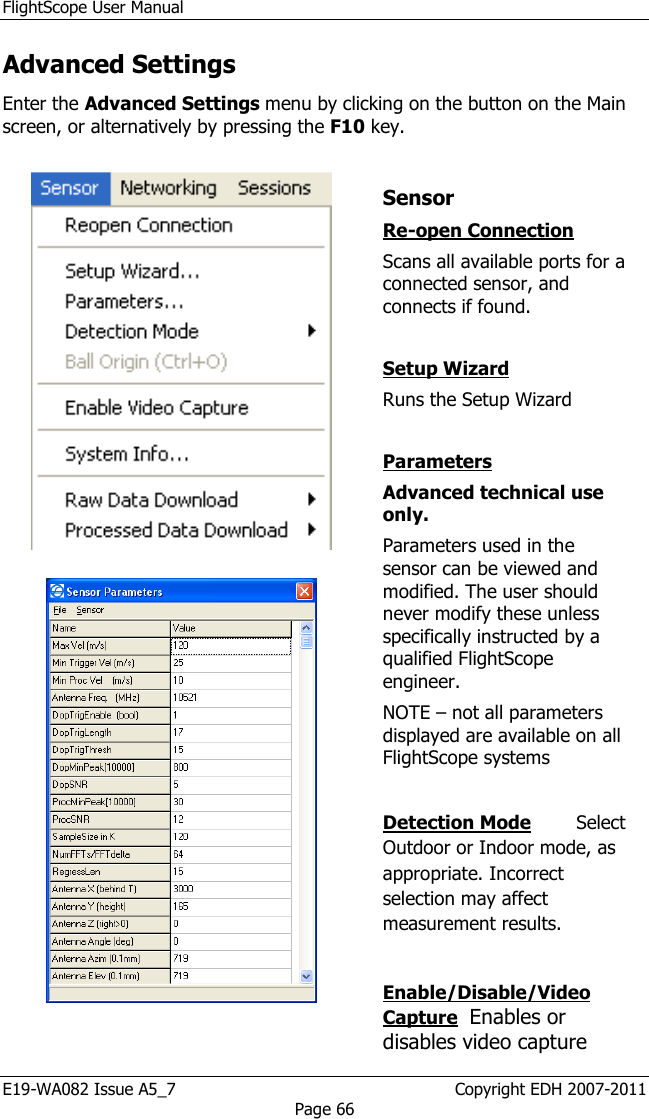 FlightScope User Manual E19-WA082 Issue A5_7                                                  Copyright EDH 2007-2011 Page 66 Advanced Settings Enter the Advanced Settings menu by clicking on the button on the Main screen, or alternatively by pressing the F10 key.       Sensor Re-open Connection  Scans all available ports for a connected sensor, and connects if found.   Setup Wizard  Runs the Setup Wizard   Parameters  Advanced technical use only. Parameters used in the sensor can be viewed and modified. The user should never modify these unless specifically instructed by a qualified FlightScope engineer. NOTE – not all parameters displayed are available on all FlightScope systems  Detection Mode       Select Outdoor or Indoor mode, as appropriate. Incorrect selection may affect measurement results.   Enable/Disable/Video Capture  Enables or disables video capture 