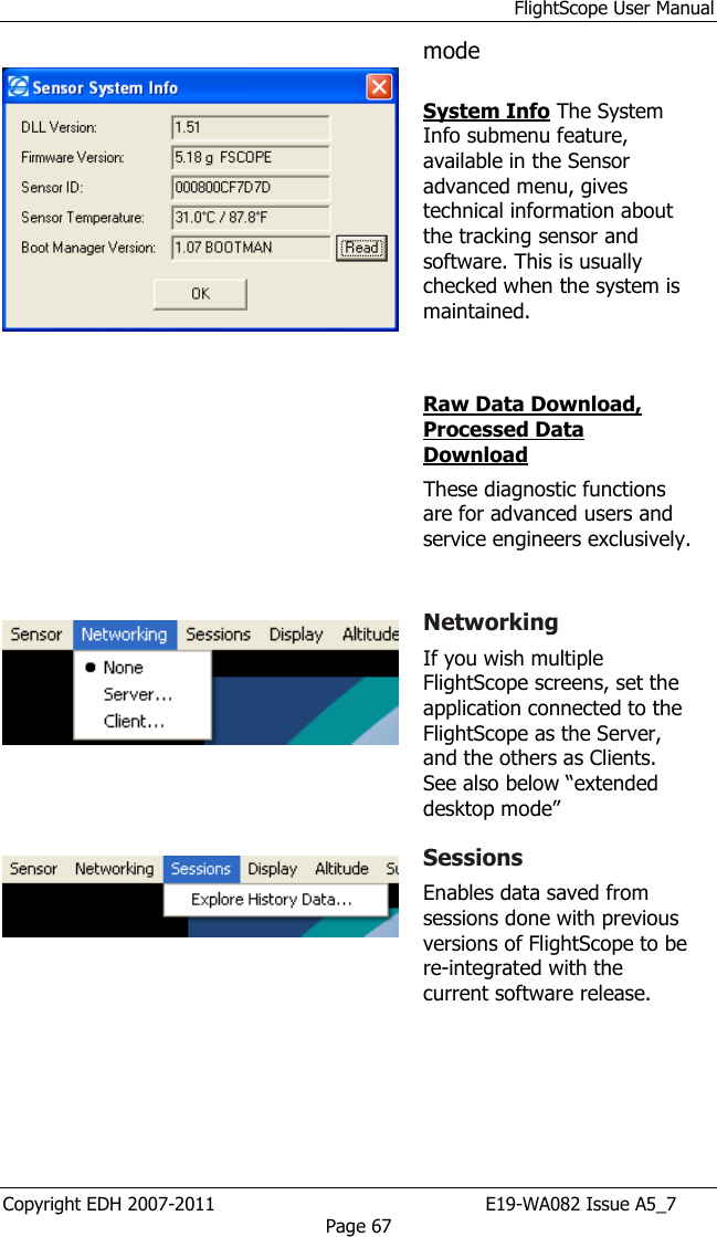 FlightScope User Manual Copyright EDH 2007-2011                                               E19-WA082 Issue A5_7 Page 67    mode  System Info The System Info submenu feature, available in the Sensor advanced menu, gives technical information about the tracking sensor and software. This is usually checked when the system is maintained.   Raw Data Download, Processed Data Download These diagnostic functions are for advanced users and service engineers exclusively.      Networking If you wish multiple FlightScope screens, set the application connected to the FlightScope as the Server, and the others as Clients. See also below “extended desktop mode”    Sessions Enables data saved from sessions done with previous versions of FlightScope to be re-integrated with the current software release. 