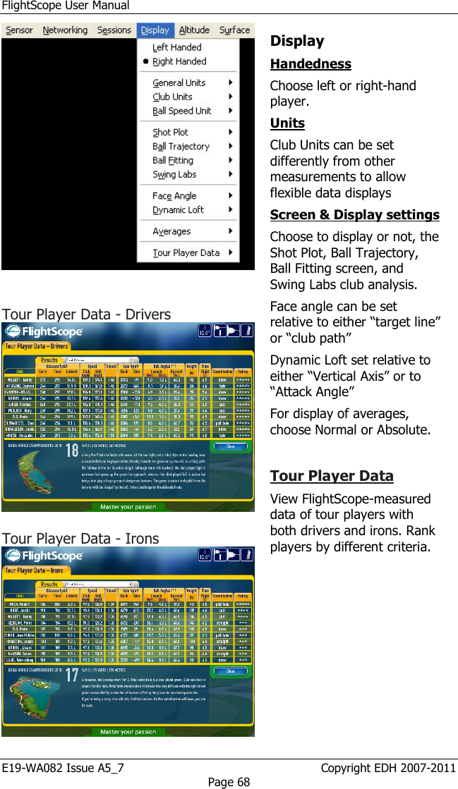 FlightScope User Manual E19-WA082 Issue A5_7                                                  Copyright EDH 2007-2011 Page 68    Tour Player Data - Drivers   Tour Player Data - Irons   Display  Handedness  Choose left or right-hand player.  Units  Club Units can be set differently from other measurements to allow flexible data displays Screen &amp; Display settings   Choose to display or not, the Shot Plot, Ball Trajectory, Ball Fitting screen, and Swing Labs club analysis. Face angle can be set relative to either “target line” or “club path” Dynamic Loft set relative to either “Vertical Axis” or to “Attack Angle” For display of averages, choose Normal or Absolute.  Tour Player Data  View FlightScope-measured data of tour players with both drivers and irons. Rank players by different criteria. 