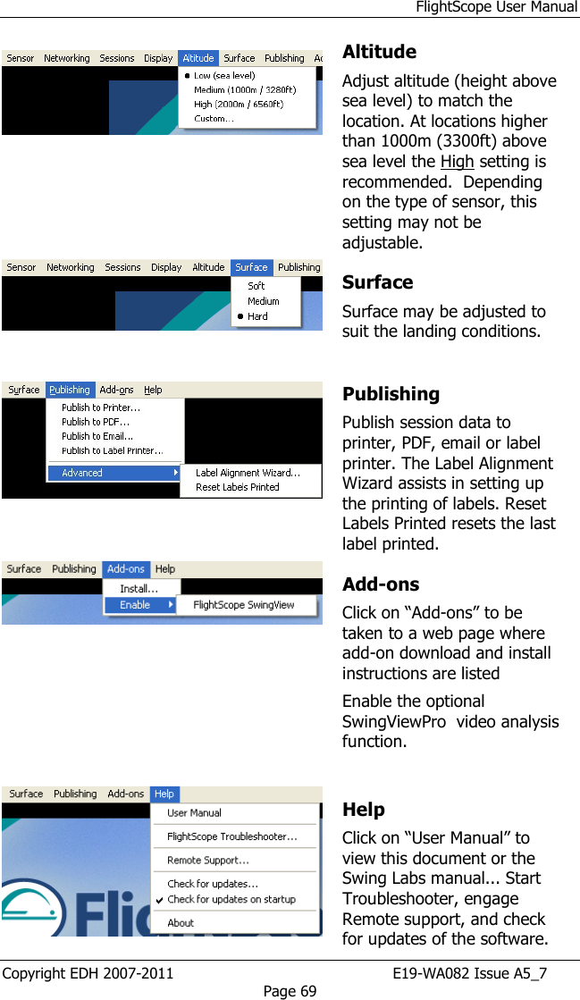 FlightScope User Manual Copyright EDH 2007-2011                                               E19-WA082 Issue A5_7 Page 69      Altitude Adjust altitude (height above sea level) to match the location. At locations higher than 1000m (3300ft) above sea level the High setting is recommended.  Depending on the type of sensor, this setting may not be adjustable.     Surface Surface may be adjusted to suit the landing conditions.  Publishing  Publish session data to printer, PDF, email or label printer. The Label Alignment Wizard assists in setting up the printing of labels. Reset Labels Printed resets the last label printed.  Add-ons Click on “Add-ons” to be taken to a web page where add-on download and install instructions are listed Enable the optional SwingViewPro  video analysis function.   Help Click on “User Manual” to view this document or the Swing Labs manual... Start Troubleshooter, engage Remote support, and check for updates of the software. 