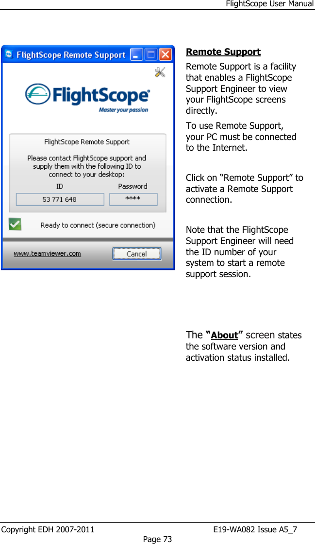 FlightScope User Manual Copyright EDH 2007-2011                                               E19-WA082 Issue A5_7 Page 73         Remote Support Remote Support is a facility that enables a FlightScope Support Engineer to view your FlightScope screens directly.  To use Remote Support, your PC must be connected to the Internet.  Click on “Remote Support” to activate a Remote Support connection.   Note that the FlightScope Support Engineer will need the ID number of your system to start a remote support session.    The “About” screen states the software version and activation status installed.  