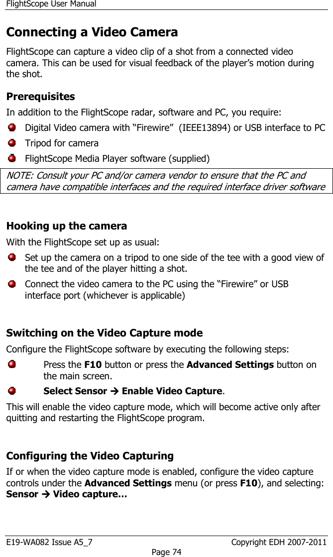 FlightScope User Manual E19-WA082 Issue A5_7                                                  Copyright EDH 2007-2011 Page 74 Connecting a Video Camera FlightScope can capture a video clip of a shot from a connected video camera. This can be used for visual feedback of the player’s motion during the shot. Prerequisites In addition to the FlightScope radar, software and PC, you require:    Digital Video camera with “Firewire”  (IEEE13894) or USB interface to PC   Tripod for camera   FlightScope Media Player software (supplied) NOTE: Consult your PC and/or camera vendor to ensure that the PC and camera have compatible interfaces and the required interface driver software  Hooking up the camera With the FlightScope set up as usual:   Set up the camera on a tripod to one side of the tee with a good view of the tee and of the player hitting a shot.    Connect the video camera to the PC using the “Firewire” or USB interface port (whichever is applicable)  Switching on the Video Capture mode Configure the FlightScope software by executing the following steps:   Press the F10 button or press the Advanced Settings button on the main screen.  Select Sensor  Enable Video Capture.  This will enable the video capture mode, which will become active only after quitting and restarting the FlightScope program.  Configuring the Video Capturing If or when the video capture mode is enabled, configure the video capture controls under the Advanced Settings menu (or press F10), and selecting: Sensor  Video capture… 