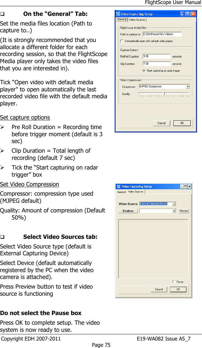 FlightScope User Manual Copyright EDH 2007-2011                                               E19-WA082 Issue A5_7 Page 75  On the “General” Tab:  Set the media files location (Path to capture to..) (It is strongly recommended that you allocate a different folder for each recording session, so that the FlightScope Media player only takes the video files that you are interested in).  Tick “Open video with default media player&quot; to open automatically the last recorded video file with the default media player.  Set capture options  Pre Roll Duration = Recording time before trigger moment (default is 3 sec)  Clip Duration = Total length of recording (default 7 sec)  Tick the “Start capturing on radar trigger” box Set Video Compression  Compressor: compression type used (MJPEG default) Quality: Amount of compression (Default 50%)    Select Video Sources tab: Select Video Source type (default is External Capturing Device) Select Device (default automatically registered by the PC when the video camera is attached). Press Preview button to test if video source is functioning  Do not select the Pause box Press OK to complete setup. The video system is now ready to use.         