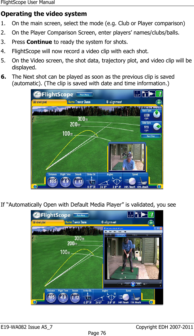 FlightScope User Manual E19-WA082 Issue A5_7                                                  Copyright EDH 2007-2011 Page 76 Operating the video system 1. On the main screen, select the mode (e.g. Club or Player comparison) 2. On the Player Comparison Screen, enter players’ names/clubs/balls. 3. Press Continue to ready the system for shots.  4. FlightScope will now record a video clip with each shot. 5. On the Video screen, the shot data, trajectory plot, and video clip will be displayed. 6. The Next shot can be played as soon as the previous clip is saved (automatic). (The clip is saved with date and time information.)   If “Automatically Open with Default Media Player” is validated, you see  