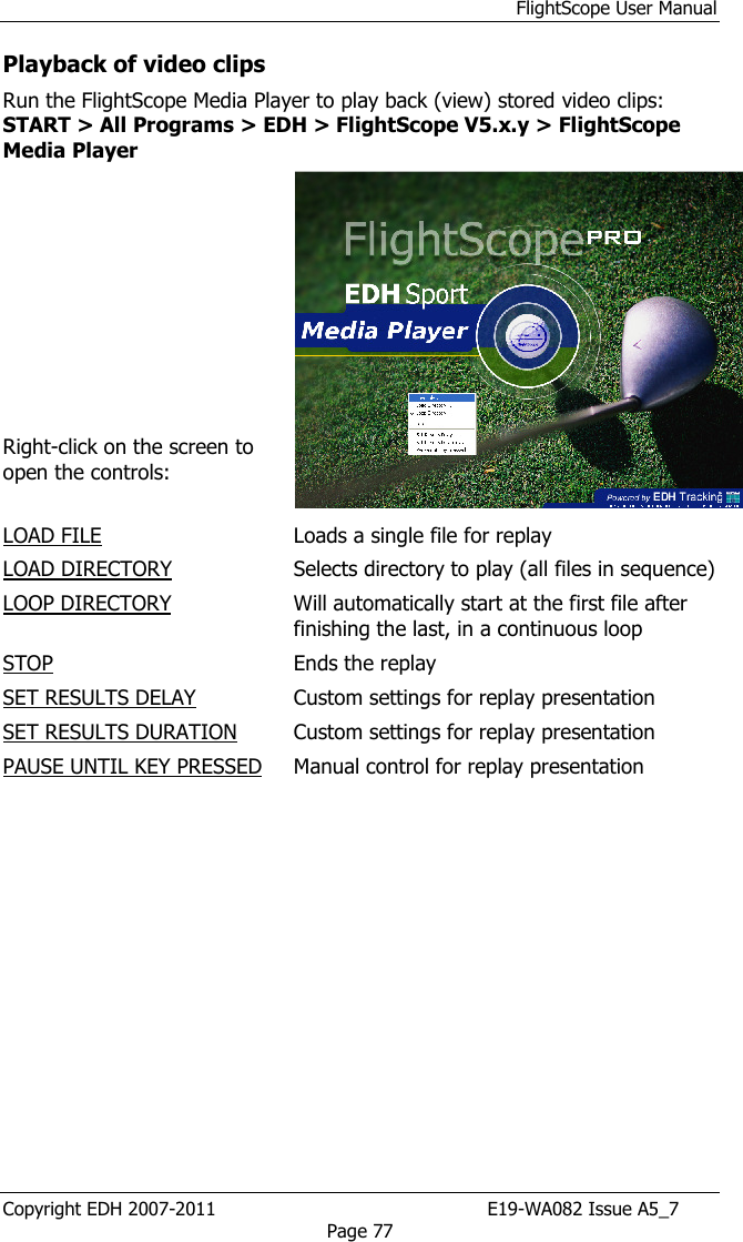 FlightScope User Manual Copyright EDH 2007-2011                                               E19-WA082 Issue A5_7 Page 77 Playback of video clips Run the FlightScope Media Player to play back (view) stored video clips: START &gt; All Programs &gt; EDH &gt; FlightScope V5.x.y &gt; FlightScope Media Player           Right-click on the screen to open the controls:  LOAD FILE  Loads a single file for replay LOAD DIRECTORY  Selects directory to play (all files in sequence) LOOP DIRECTORY   Will automatically start at the first file after finishing the last, in a continuous loop STOP   Ends the replay SET RESULTS DELAY  Custom settings for replay presentation SET RESULTS DURATION   Custom settings for replay presentation PAUSE UNTIL KEY PRESSED  Manual control for replay presentation  