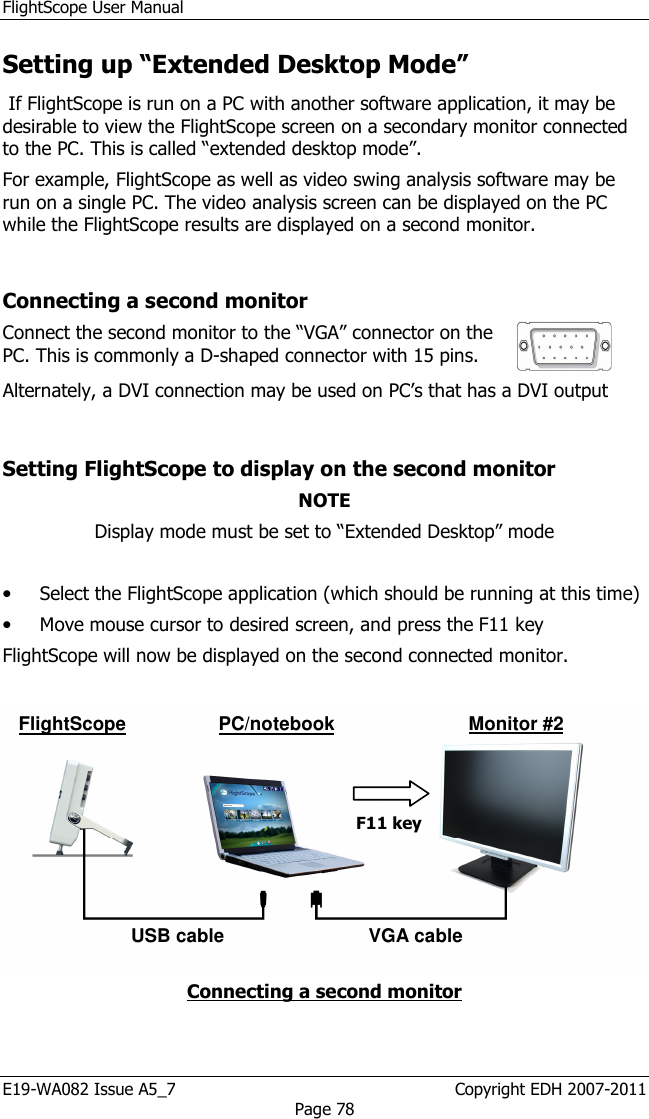 FlightScope User Manual E19-WA082 Issue A5_7                                                  Copyright EDH 2007-2011 Page 78 Setting up “Extended Desktop Mode”  If FlightScope is run on a PC with another software application, it may be desirable to view the FlightScope screen on a secondary monitor connected to the PC. This is called “extended desktop mode”. For example, FlightScope as well as video swing analysis software may be run on a single PC. The video analysis screen can be displayed on the PC while the FlightScope results are displayed on a second monitor.  Connecting a second monitor Connect the second monitor to the “VGA” connector on the PC. This is commonly a D-shaped connector with 15 pins.   Alternately, a DVI connection may be used on PC’s that has a DVI output   Setting FlightScope to display on the second monitor NOTE Display mode must be set to “Extended Desktop” mode   • Select the FlightScope application (which should be running at this time) • Move mouse cursor to desired screen, and press the F11 key FlightScope will now be displayed on the second connected monitor.   Connecting a second monitor  USB cable VGA cable Monitor #2 FlightScope F11 key PC/notebook 