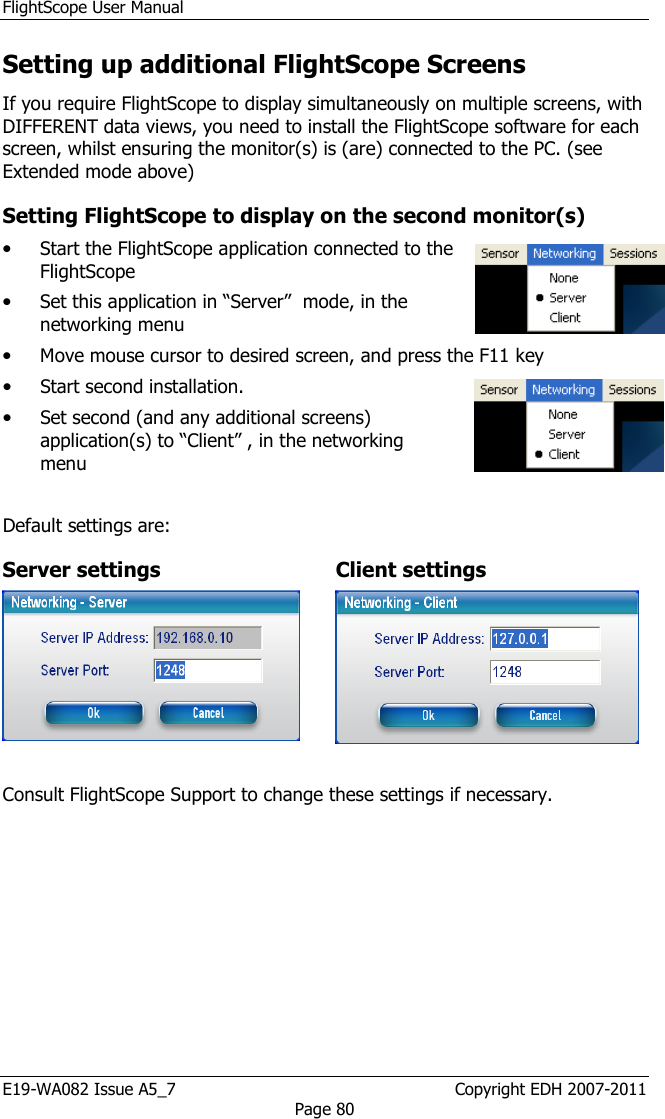 FlightScope User Manual E19-WA082 Issue A5_7                                                  Copyright EDH 2007-2011 Page 80 Setting up additional FlightScope Screens If you require FlightScope to display simultaneously on multiple screens, with DIFFERENT data views, you need to install the FlightScope software for each screen, whilst ensuring the monitor(s) is (are) connected to the PC. (see Extended mode above) Setting FlightScope to display on the second monitor(s) • Start the FlightScope application connected to the FlightScope • Set this application in “Server”  mode, in the networking menu  • Move mouse cursor to desired screen, and press the F11 key • Start second installation. • Set second (and any additional screens) application(s) to “Client” , in the networking menu  Default settings are: Server settings  Client settings    Consult FlightScope Support to change these settings if necessary.  