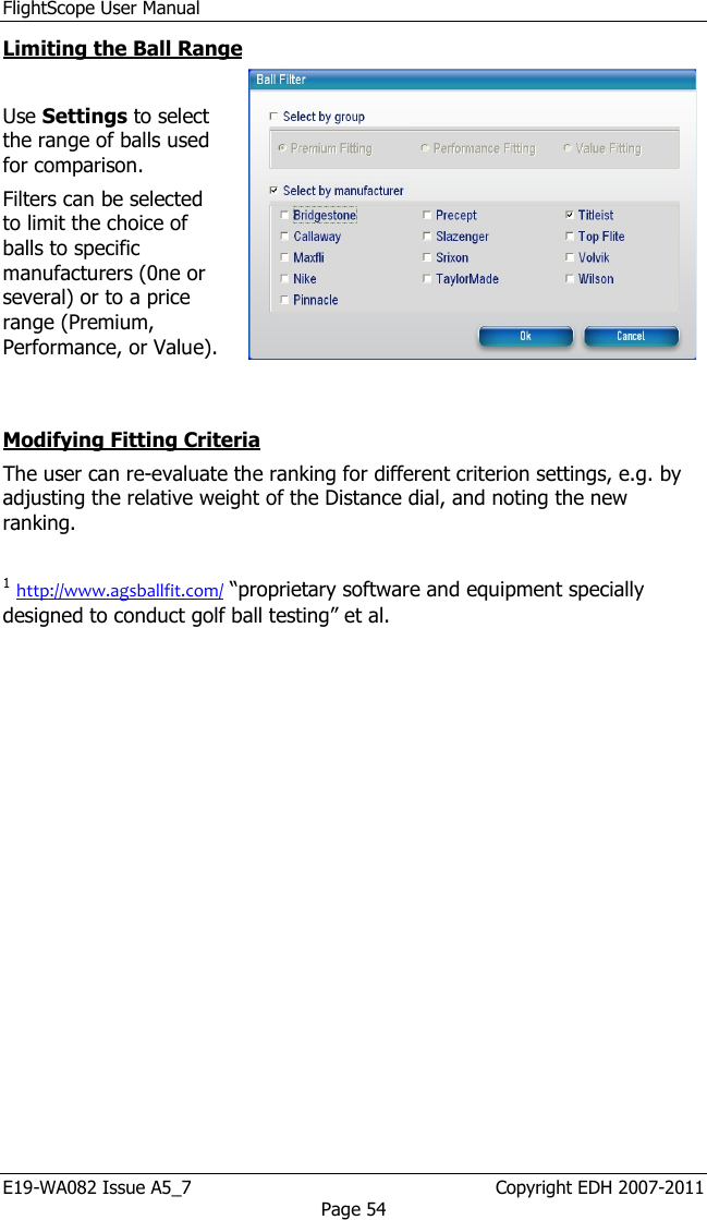 FlightScope User Manual E19-WA082 Issue A5_7                                                  Copyright EDH 2007-2011 Page 54 Limiting the Ball Range  Use Settings to select the range of balls used for comparison.  Filters can be selected to limit the choice of balls to specific manufacturers (0ne or several) or to a price range (Premium, Performance, or Value).   Modifying Fitting Criteria The user can re-evaluate the ranking for different criterion settings, e.g. by adjusting the relative weight of the Distance dial, and noting the new ranking.  1 http://www.agsballfit.com/ “proprietary software and equipment specially designed to conduct golf ball testing” et al. 