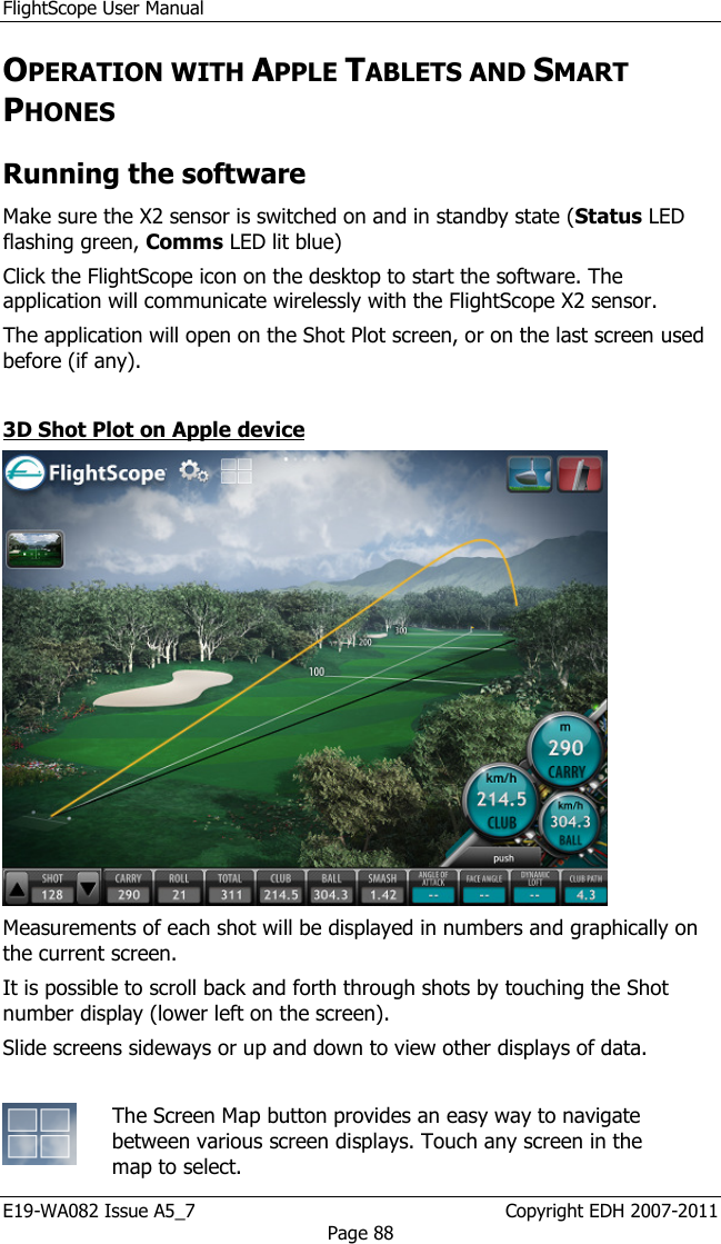 FlightScope User Manual E19-WA082 Issue A5_7                                                  Copyright EDH 2007-2011 Page 88 OPERATION WITH APPLE TABLETS AND SMART PHONES Running the software Make sure the X2 sensor is switched on and in standby state (Status LED flashing green, Comms LED lit blue) Click the FlightScope icon on the desktop to start the software. The application will communicate wirelessly with the FlightScope X2 sensor. The application will open on the Shot Plot screen, or on the last screen used before (if any).   3D Shot Plot on Apple device  Measurements of each shot will be displayed in numbers and graphically on the current screen. It is possible to scroll back and forth through shots by touching the Shot number display (lower left on the screen). Slide screens sideways or up and down to view other displays of data.   The Screen Map button provides an easy way to navigate between various screen displays. Touch any screen in the map to select. 