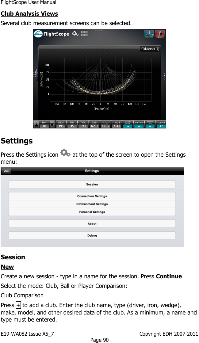 FlightScope User Manual E19-WA082 Issue A5_7                                                  Copyright EDH 2007-2011 Page 90 Club Analysis Views Several club measurement screens can be selected.   Settings  Press the Settings icon   at the top of the screen to open the Settings menu:   Session New Create a new session - type in a name for the session. Press Continue Select the mode: Club, Ball or Player Comparison: Club Comparison Press + to add a club. Enter the club name, type (driver, iron, wedge), make, model, and other desired data of the club. As a minimum, a name and type must be entered. 