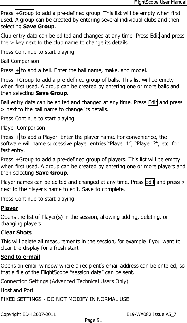 FlightScope User Manual Copyright EDH 2007-2011                                               E19-WA082 Issue A5_7 Page 91 Press +Group to add a pre-defined group. This list will be empty when first used. A group can be created by entering several individual clubs and then selecting Save Group. Club entry data can be edited and changed at any time. Press Edit and press the &gt; key next to the club name to change its details. Press Continue to start playing. Ball Comparison Press + to add a ball. Enter the ball name, make, and model. Press +Group to add a pre-defined group of balls. This list will be empty when first used. A group can be created by entering one or more balls and then selecting Save Group. Ball entry data can be edited and changed at any time. Press Edit and press &gt; next to the ball name to change its details. Press Continue to start playing. Player Comparison Press + to add a Player. Enter the player name. For convenience, the software will name successive player entries “Player 1”, “Player 2”, etc. for fast entry.  Press +Group to add a pre-defined group of players. This list will be empty when first used. A group can be created by entering one or more players and then selecting Save Group. Player names can be edited and changed at any time. Press Edit and press &gt; next to the player’s name to edit. Save to complete. Press Continue to start playing. Player Opens the list of Player(s) in the session, allowing adding, deleting, or changing players. Clear Shots This will delete all measurements in the session, for example if you want to clear the display for a fresh start Send to e-mail Opens an email window where a recipient’s email address can be entered, so that a file of the FlightScope “session data” can be sent. Connection Settings (Advanced Technical Users Only) Host and Port FIXED SETTINGS - DO NOT MODIFY IN NORMAL USE 