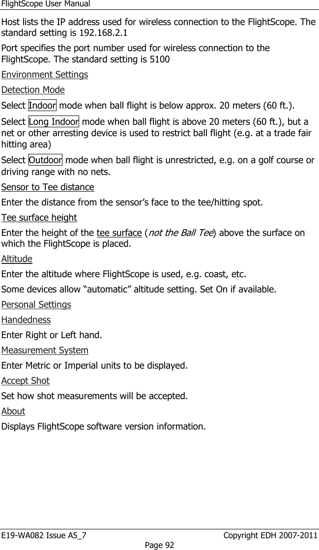 FlightScope User Manual E19-WA082 Issue A5_7                                                  Copyright EDH 2007-2011 Page 92 Host lists the IP address used for wireless connection to the FlightScope. The standard setting is 192.168.2.1 Port specifies the port number used for wireless connection to the FlightScope. The standard setting is 5100 Environment Settings Detection Mode Select Indoor mode when ball flight is below approx. 20 meters (60 ft.). Select Long Indoor mode when ball flight is above 20 meters (60 ft.), but a net or other arresting device is used to restrict ball flight (e.g. at a trade fair hitting area) Select Outdoor mode when ball flight is unrestricted, e.g. on a golf course or driving range with no nets. Sensor to Tee distance Enter the distance from the sensor’s face to the tee/hitting spot. Tee surface height  Enter the height of the tee surface (not the Ball Tee) above the surface on which the FlightScope is placed. Altitude Enter the altitude where FlightScope is used, e.g. coast, etc. Some devices allow “automatic” altitude setting. Set On if available. Personal Settings Handedness Enter Right or Left hand. Measurement System Enter Metric or Imperial units to be displayed. Accept Shot Set how shot measurements will be accepted.  About Displays FlightScope software version information. 