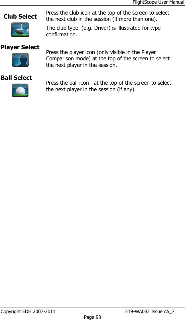 FlightScope User Manual Copyright EDH 2007-2011                                               E19-WA082 Issue A5_7 Page 93 Club Select  Press the club icon at the top of the screen to select the next club in the session (if more than one). The club type  (e.g. Driver) is illustrated for type confirmation. Player Select    Press the player icon (only visible in the Player Comparison mode) at the top of the screen to select the next player in the session. Ball Select   Press the ball icon   at the top of the screen to select the next player in the session (if any).  