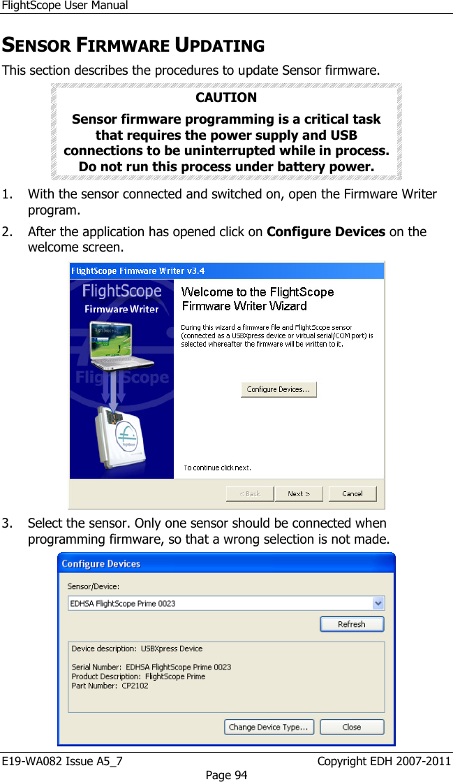 FlightScope User Manual E19-WA082 Issue A5_7                                                  Copyright EDH 2007-2011 Page 94 SENSOR FIRMWARE UPDATING This section describes the procedures to update Sensor firmware. CAUTION Sensor firmware programming is a critical task that requires the power supply and USB connections to be uninterrupted while in process. Do not run this process under battery power.  1. With the sensor connected and switched on, open the Firmware Writer program.  2. After the application has opened click on Configure Devices on the welcome screen.   3. Select the sensor. Only one sensor should be connected when programming firmware, so that a wrong selection is not made.  