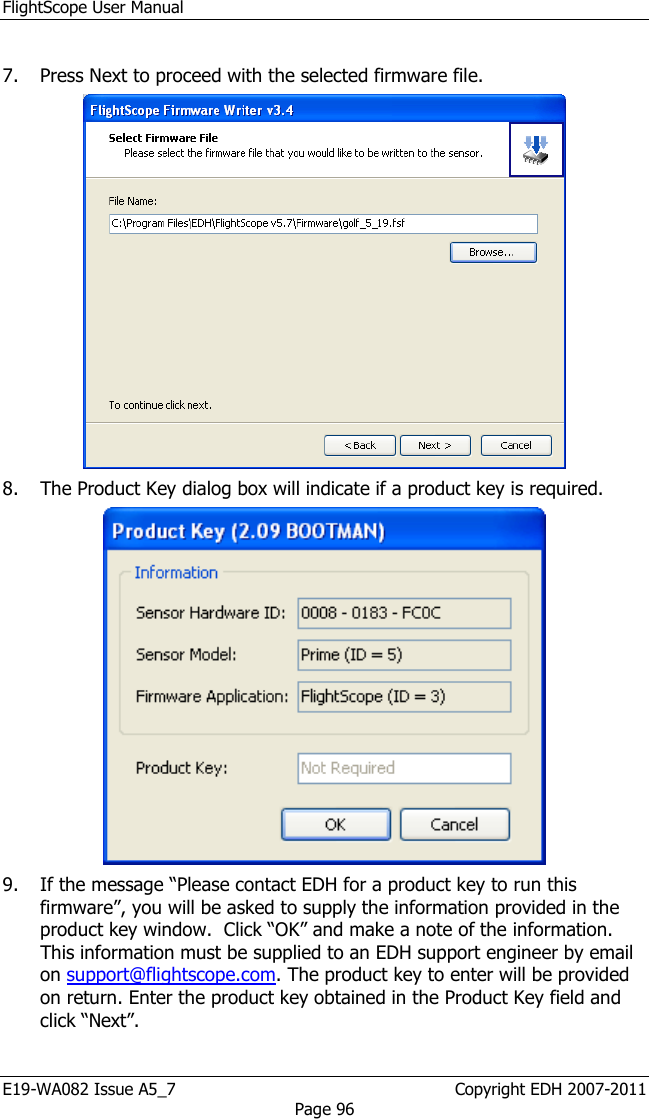 FlightScope User Manual E19-WA082 Issue A5_7                                                  Copyright EDH 2007-2011 Page 96  7. Press Next to proceed with the selected firmware file.  8. The Product Key dialog box will indicate if a product key is required.   9. If the message “Please contact EDH for a product key to run this firmware”, you will be asked to supply the information provided in the product key window.  Click “OK” and make a note of the information. This information must be supplied to an EDH support engineer by email on support@flightscope.com. The product key to enter will be provided on return. Enter the product key obtained in the Product Key field and click “Next”.  