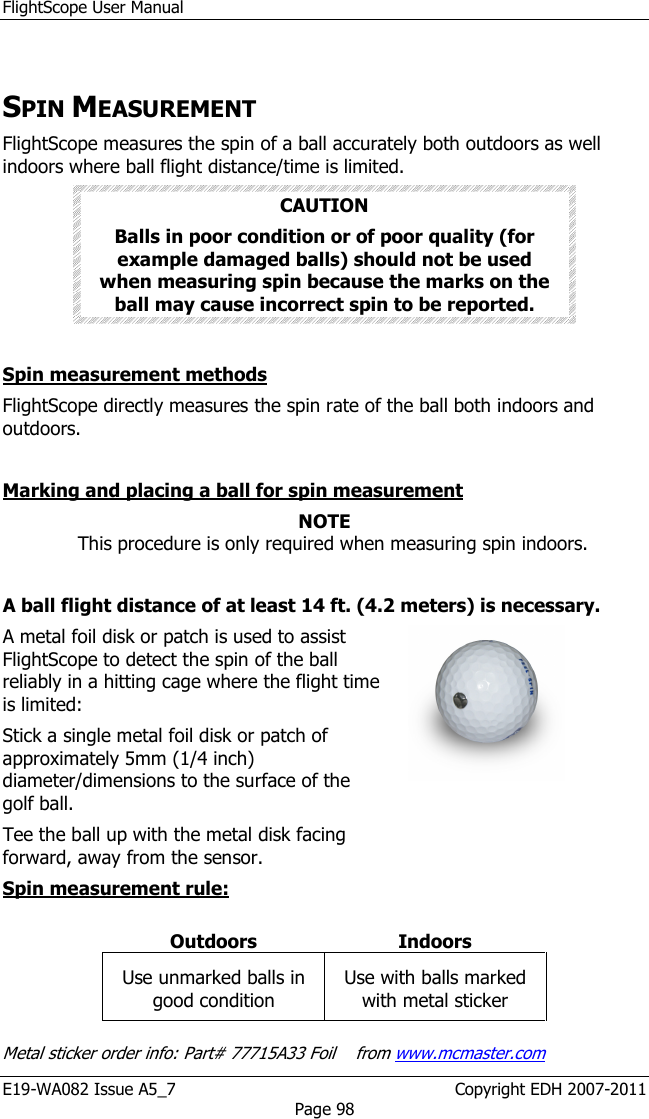 FlightScope User Manual E19-WA082 Issue A5_7                                                  Copyright EDH 2007-2011 Page 98  SPIN MEASUREMENT   FlightScope measures the spin of a ball accurately both outdoors as well indoors where ball flight distance/time is limited.  CAUTION Balls in poor condition or of poor quality (for example damaged balls) should not be used when measuring spin because the marks on the ball may cause incorrect spin to be reported.  Spin measurement methods FlightScope directly measures the spin rate of the ball both indoors and outdoors.  Marking and placing a ball for spin measurement NOTE This procedure is only required when measuring spin indoors.  A ball flight distance of at least 14 ft. (4.2 meters) is necessary. A metal foil disk or patch is used to assist FlightScope to detect the spin of the ball reliably in a hitting cage where the flight time is limited:  Stick a single metal foil disk or patch of approximately 5mm (1/4 inch) diameter/dimensions to the surface of the golf ball. Tee the ball up with the metal disk facing forward, away from the sensor.   Spin measurement rule:  Outdoors  Indoors Use unmarked balls in good condition Use with balls marked with metal sticker  Metal sticker order info: Part# 77715A33 Foil    from www.mcmaster.com 