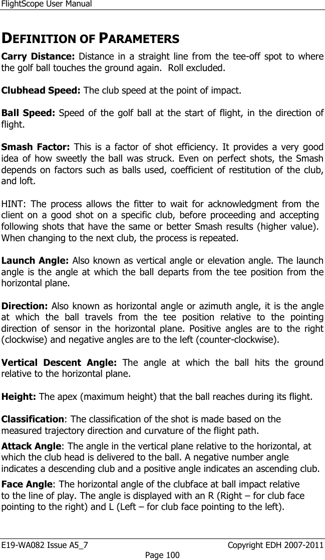 FlightScope User Manual E19-WA082 Issue A5_7                                                  Copyright EDH 2007-2011 Page 100 DEFINITION OF PARAMETERS Carry  Distance: Distance in a straight line from the  tee-off spot to where the golf ball touches the ground again.  Roll excluded.  Clubhead Speed: The club speed at the point of impact.  Ball Speed: Speed of the golf ball at the start of flight,  in the direction of flight.  Smash  Factor:  This is a factor of shot efficiency. It provides  a very  good idea of how sweetly the ball was struck.  Even on perfect shots, the Smash depends on factors such as balls used, coefficient of restitution of the club, and loft.  HINT:  The  process  allows  the  fitter  to  wait  for  acknowledgment  from  the client on a good shot on a specific club, before proceeding and accepting following shots that have the same or better Smash results (higher value). When changing to the next club, the process is repeated.  Launch Angle: Also known as vertical angle or elevation angle. The launch angle is the angle at which the ball departs from  the tee position from  the horizontal plane.  Direction: Also known as horizontal angle or azimuth angle, it is the angle at  which  the  ball  travels  from  the  tee  position  relative  to  the  pointing direction  of  sensor  in  the  horizontal  plane.  Positive  angles  are  to  the  right (clockwise) and negative angles are to the left (counter-clockwise).  Vertical  Descent  Angle:  The  angle  at  which  the  ball  hits  the  ground relative to the horizontal plane. Height: The apex (maximum height) that the ball reaches during its flight.  Classification: The classification of the shot is made based on the measured trajectory direction and curvature of the flight path.  Attack Angle: The angle in the vertical plane relative to the horizontal, at which the club head is delivered to the ball. A negative number angle indicates a descending club and a positive angle indicates an ascending club. Face Angle: The horizontal angle of the clubface at ball impact relative to the line of play. The angle is displayed with an R (Right – for club face pointing to the right) and L (Left – for club face pointing to the left).  