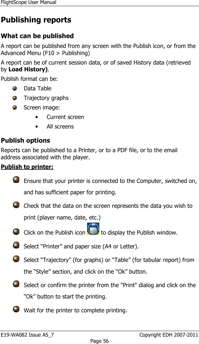 FlightScope User Manual E19-WA082 Issue A5_7                                                  Copyright EDH 2007-2011 Page 56 Publishing reports What can be published A report can be published from any screen with the Publish icon, or from the Advanced Menu (F10 &gt; Publishing)    A report can be of current session data, or of saved History data (retrieved by Load History). Publish format can be:  Data Table   Trajectory graphs  Screen image: • Current screen • All screens Publish options Reports can be published to a Printer, or to a PDF file, or to the email address associated with the player.  Publish to printer:   Ensure that your printer is connected to the Computer, switched on, and has sufficient paper for printing.  Check that the data on the screen represents the data you wish to print (player name, date, etc.)  Click on the Publish icon   to display the Publish window.  Select “Printer” and paper size (A4 or Letter).  Select “Trajectory” (for graphs) or “Table” (for tabular report) from the “Style” section, and click on the “Ok” button.  Select or confirm the printer from the &quot;Print&quot; dialog and click on the “Ok” button to start the printing.  Wait for the printer to complete printing. 