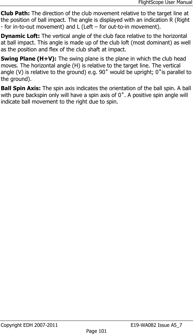 FlightScope User Manual Copyright EDH 2007-2011                                               E19-WA082 Issue A5_7 Page 101 Club Path: The direction of the club movement relative to the target line at the position of ball impact. The angle is displayed with an indication R (Right - for in-to-out movement) and L (Left – for out-to-in movement). Dynamic Loft: The vertical angle of the club face relative to the horizontal at ball impact. This angle is made up of the club loft (most dominant) as well as the position and flex of the club shaft at impact. Swing Plane (H+V): The swing plane is the plane in which the club head moves. The horizontal angle (H) is relative to the target line. The vertical angle (V) is relative to the ground) e.g. 90˚ would be upright; 0˚is parallel to the ground). Ball Spin Axis: The spin axis indicates the orientation of the ball spin. A ball with pure backspin only will have a spin axis of 0˚. A positive spin angle will indicate ball movement to the right due to spin.    