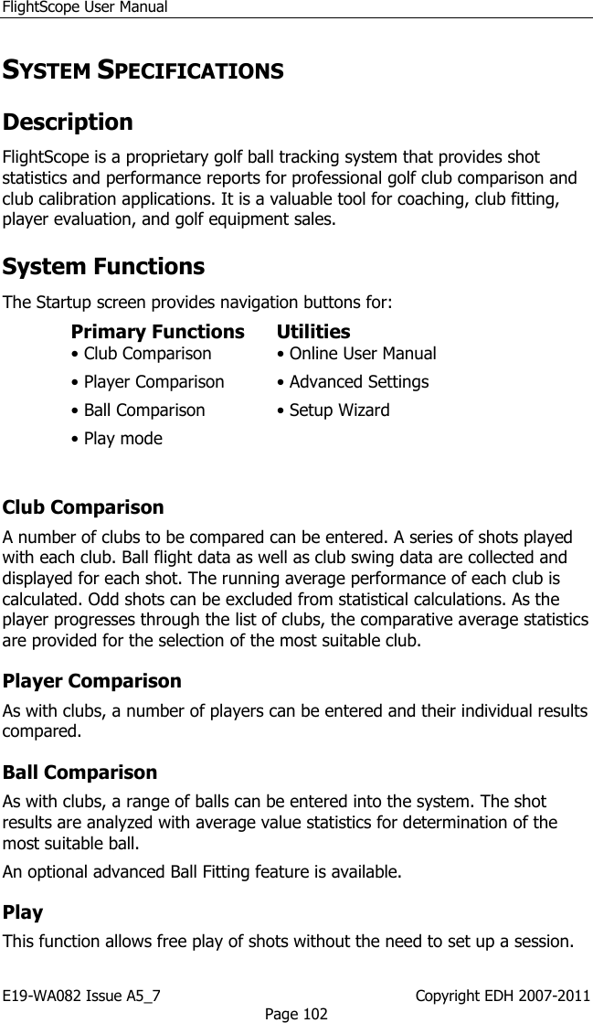 FlightScope User Manual E19-WA082 Issue A5_7                                                  Copyright EDH 2007-2011 Page 102 SYSTEM SPECIFICATIONS Description  FlightScope is a proprietary golf ball tracking system that provides shot statistics and performance reports for professional golf club comparison and club calibration applications. It is a valuable tool for coaching, club fitting, player evaluation, and golf equipment sales.  System Functions The Startup screen provides navigation buttons for:  Primary Functions   Utilities  • Club Comparison   • Online User Manual  • Player Comparison   • Advanced Settings  • Ball Comparison   • Setup Wizard  • Play mode     Club Comparison  A number of clubs to be compared can be entered. A series of shots played with each club. Ball flight data as well as club swing data are collected and displayed for each shot. The running average performance of each club is calculated. Odd shots can be excluded from statistical calculations. As the player progresses through the list of clubs, the comparative average statistics are provided for the selection of the most suitable club. Player Comparison  As with clubs, a number of players can be entered and their individual results compared. Ball Comparison  As with clubs, a range of balls can be entered into the system. The shot results are analyzed with average value statistics for determination of the most suitable ball.  An optional advanced Ball Fitting feature is available. Play  This function allows free play of shots without the need to set up a session.  