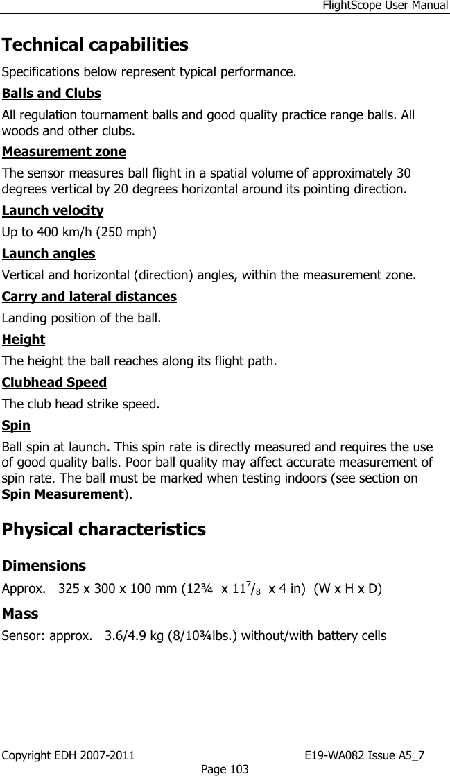 FlightScope User Manual Copyright EDH 2007-2011                                               E19-WA082 Issue A5_7 Page 103 Technical capabilities  Specifications below represent typical performance.  Balls and Clubs  All regulation tournament balls and good quality practice range balls. All woods and other clubs.  Measurement zone  The sensor measures ball flight in a spatial volume of approximately 30 degrees vertical by 20 degrees horizontal around its pointing direction.  Launch velocity  Up to 400 km/h (250 mph)  Launch angles  Vertical and horizontal (direction) angles, within the measurement zone. Carry and lateral distances  Landing position of the ball.  Height  The height the ball reaches along its flight path.  Clubhead Speed The club head strike speed.  Spin  Ball spin at launch. This spin rate is directly measured and requires the use of good quality balls. Poor ball quality may affect accurate measurement of spin rate. The ball must be marked when testing indoors (see section on Spin Measurement).  Physical characteristics  Dimensions  Approx.   325 x 300 x 100 mm (12¾  x 117/8  x 4 in)  (W x H x D) Mass Sensor: approx.   3.6/4.9 kg (8/10¾lbs.) without/with battery cells   