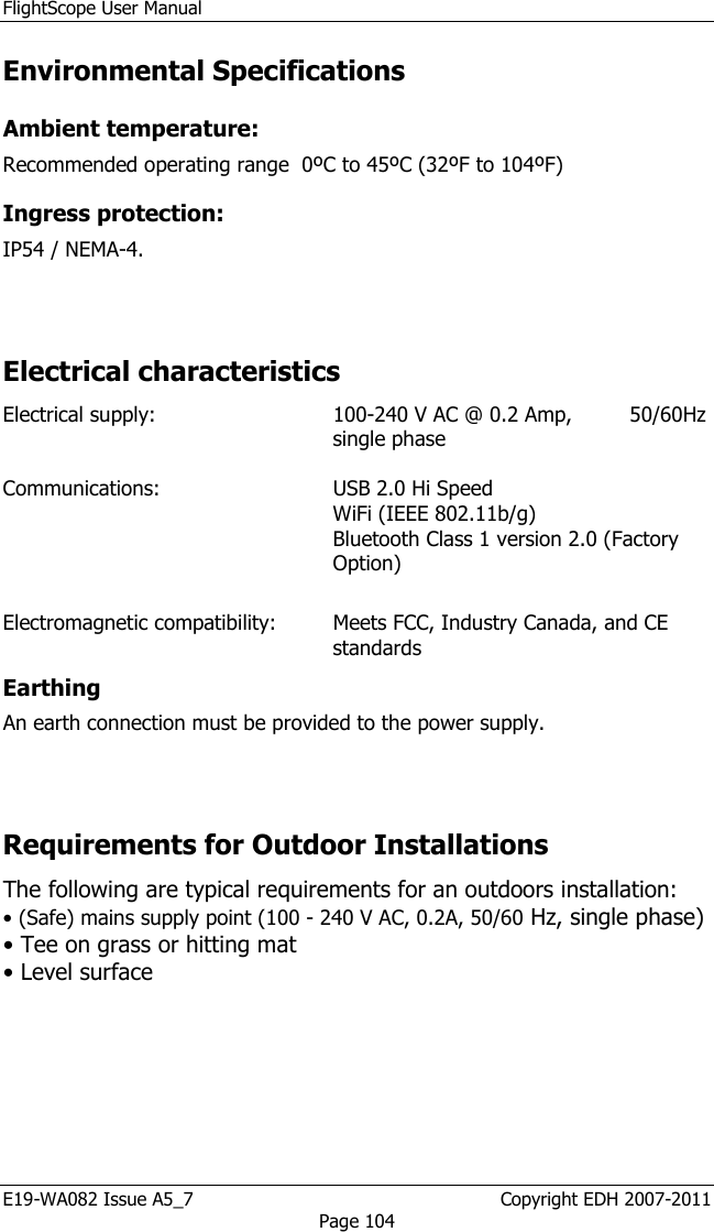 FlightScope User Manual E19-WA082 Issue A5_7                                                  Copyright EDH 2007-2011 Page 104 Environmental Specifications  Ambient temperature:  Recommended operating range  0ºC to 45ºC (32ºF to 104ºF) Ingress protection:  IP54 / NEMA-4.   Electrical characteristics  Electrical supply:  100-240 V AC @ 0.2 Amp,         50/60Hz single phase    Communications:  USB 2.0 Hi Speed WiFi (IEEE 802.11b/g) Bluetooth Class 1 version 2.0 (Factory Option)  Electromagnetic compatibility:   Meets FCC, Industry Canada, and CE standards Earthing  An earth connection must be provided to the power supply.  Requirements for Outdoor Installations The following are typical requirements for an outdoors installation:  • (Safe) mains supply point (100 - 240 V AC, 0.2A, 50/60 Hz, single phase)   • Tee on grass or hitting mat  • Level surface  