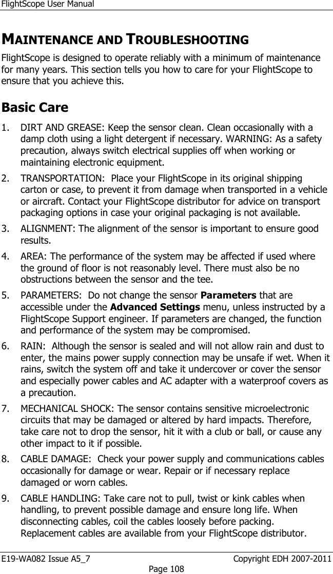 FlightScope User Manual E19-WA082 Issue A5_7                                                  Copyright EDH 2007-2011 Page 108 MAINTENANCE AND TROUBLESHOOTING FlightScope is designed to operate reliably with a minimum of maintenance for many years. This section tells you how to care for your FlightScope to ensure that you achieve this. Basic Care  1. DIRT AND GREASE: Keep the sensor clean. Clean occasionally with a damp cloth using a light detergent if necessary. WARNING: As a safety precaution, always switch electrical supplies off when working or maintaining electronic equipment. 2. TRANSPORTATION:  Place your FlightScope in its original shipping carton or case, to prevent it from damage when transported in a vehicle or aircraft. Contact your FlightScope distributor for advice on transport packaging options in case your original packaging is not available. 3. ALIGNMENT: The alignment of the sensor is important to ensure good results.  4. AREA: The performance of the system may be affected if used where the ground of floor is not reasonably level. There must also be no obstructions between the sensor and the tee. 5. PARAMETERS:  Do not change the sensor Parameters that are accessible under the Advanced Settings menu, unless instructed by a FlightScope Support engineer. If parameters are changed, the function and performance of the system may be compromised. 6. RAIN:  Although the sensor is sealed and will not allow rain and dust to enter, the mains power supply connection may be unsafe if wet. When it rains, switch the system off and take it undercover or cover the sensor and especially power cables and AC adapter with a waterproof covers as a precaution. 7. MECHANICAL SHOCK: The sensor contains sensitive microelectronic circuits that may be damaged or altered by hard impacts. Therefore, take care not to drop the sensor, hit it with a club or ball, or cause any other impact to it if possible. 8. CABLE DAMAGE:  Check your power supply and communications cables occasionally for damage or wear. Repair or if necessary replace damaged or worn cables.  9. CABLE HANDLING: Take care not to pull, twist or kink cables when handling, to prevent possible damage and ensure long life. When disconnecting cables, coil the cables loosely before packing. Replacement cables are available from your FlightScope distributor.   