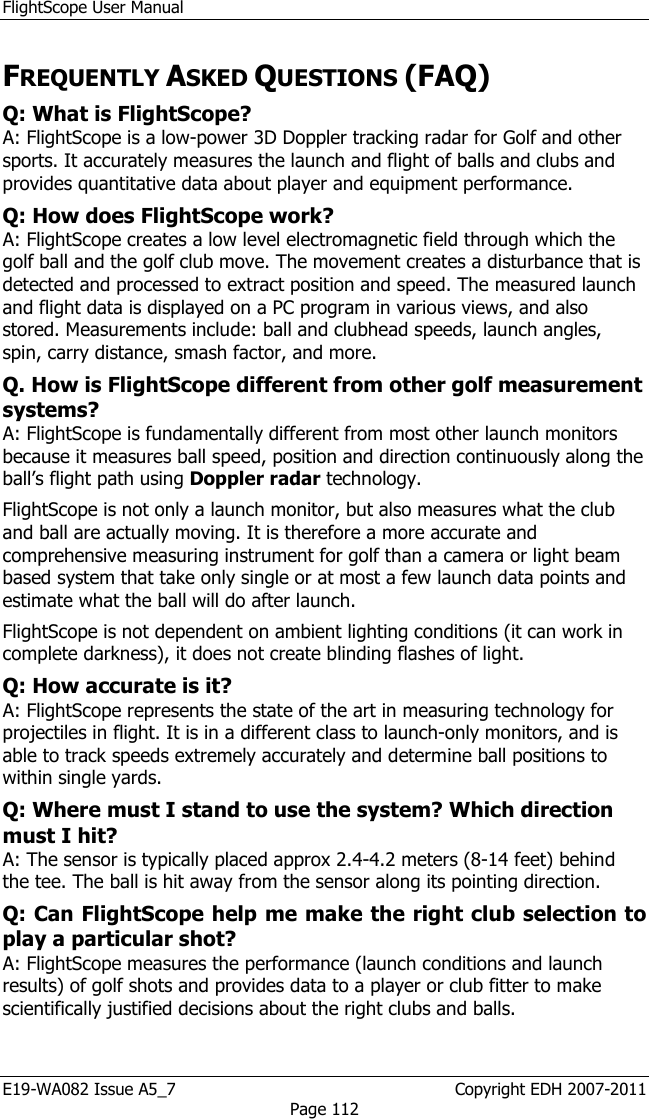 FlightScope User Manual E19-WA082 Issue A5_7                                                  Copyright EDH 2007-2011 Page 112 FREQUENTLY ASKED QUESTIONS (FAQ) Q: What is FlightScope?  A: FlightScope is a low-power 3D Doppler tracking radar for Golf and other sports. It accurately measures the launch and flight of balls and clubs and provides quantitative data about player and equipment performance.  Q: How does FlightScope work?  A: FlightScope creates a low level electromagnetic field through which the golf ball and the golf club move. The movement creates a disturbance that is detected and processed to extract position and speed. The measured launch and flight data is displayed on a PC program in various views, and also stored. Measurements include: ball and clubhead speeds, launch angles, spin, carry distance, smash factor, and more.  Q. How is FlightScope different from other golf measurement systems?  A: FlightScope is fundamentally different from most other launch monitors because it measures ball speed, position and direction continuously along the ball’s flight path using Doppler radar technology.  FlightScope is not only a launch monitor, but also measures what the club and ball are actually moving. It is therefore a more accurate and comprehensive measuring instrument for golf than a camera or light beam based system that take only single or at most a few launch data points and estimate what the ball will do after launch.  FlightScope is not dependent on ambient lighting conditions (it can work in complete darkness), it does not create blinding flashes of light. Q: How accurate is it? A: FlightScope represents the state of the art in measuring technology for projectiles in flight. It is in a different class to launch-only monitors, and is able to track speeds extremely accurately and determine ball positions to within single yards. Q: Where must I stand to use the system? Which direction must I hit?  A: The sensor is typically placed approx 2.4-4.2 meters (8-14 feet) behind the tee. The ball is hit away from the sensor along its pointing direction. Q: Can FlightScope help me make the right club selection to play a particular shot?  A: FlightScope measures the performance (launch conditions and launch results) of golf shots and provides data to a player or club fitter to make scientifically justified decisions about the right clubs and balls.  