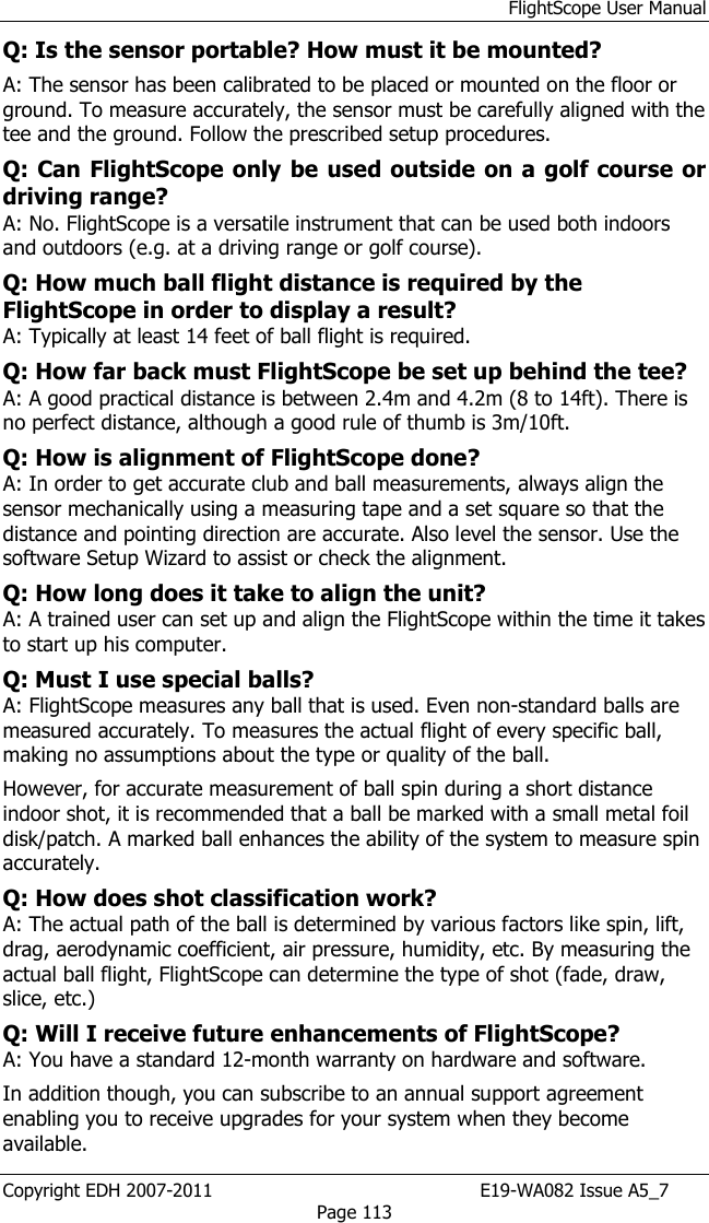 FlightScope User Manual Copyright EDH 2007-2011                                               E19-WA082 Issue A5_7 Page 113 Q: Is the sensor portable? How must it be mounted?  A: The sensor has been calibrated to be placed or mounted on the floor or ground. To measure accurately, the sensor must be carefully aligned with the tee and the ground. Follow the prescribed setup procedures.  Q: Can FlightScope only be used outside  on a golf course or driving range?  A: No. FlightScope is a versatile instrument that can be used both indoors and outdoors (e.g. at a driving range or golf course).    Q: How much ball flight distance is required by the FlightScope in order to display a result?  A: Typically at least 14 feet of ball flight is required.  Q: How far back must FlightScope be set up behind the tee? A: A good practical distance is between 2.4m and 4.2m (8 to 14ft). There is no perfect distance, although a good rule of thumb is 3m/10ft. Q: How is alignment of FlightScope done?  A: In order to get accurate club and ball measurements, always align the sensor mechanically using a measuring tape and a set square so that the distance and pointing direction are accurate. Also level the sensor. Use the software Setup Wizard to assist or check the alignment.  Q: How long does it take to align the unit? A: A trained user can set up and align the FlightScope within the time it takes to start up his computer.  Q: Must I use special balls?  A: FlightScope measures any ball that is used. Even non-standard balls are measured accurately. To measures the actual flight of every specific ball, making no assumptions about the type or quality of the ball.  However, for accurate measurement of ball spin during a short distance indoor shot, it is recommended that a ball be marked with a small metal foil disk/patch. A marked ball enhances the ability of the system to measure spin accurately.  Q: How does shot classification work?  A: The actual path of the ball is determined by various factors like spin, lift, drag, aerodynamic coefficient, air pressure, humidity, etc. By measuring the actual ball flight, FlightScope can determine the type of shot (fade, draw, slice, etc.)  Q: Will I receive future enhancements of FlightScope?  A: You have a standard 12-month warranty on hardware and software.  In addition though, you can subscribe to an annual support agreement enabling you to receive upgrades for your system when they become available.  