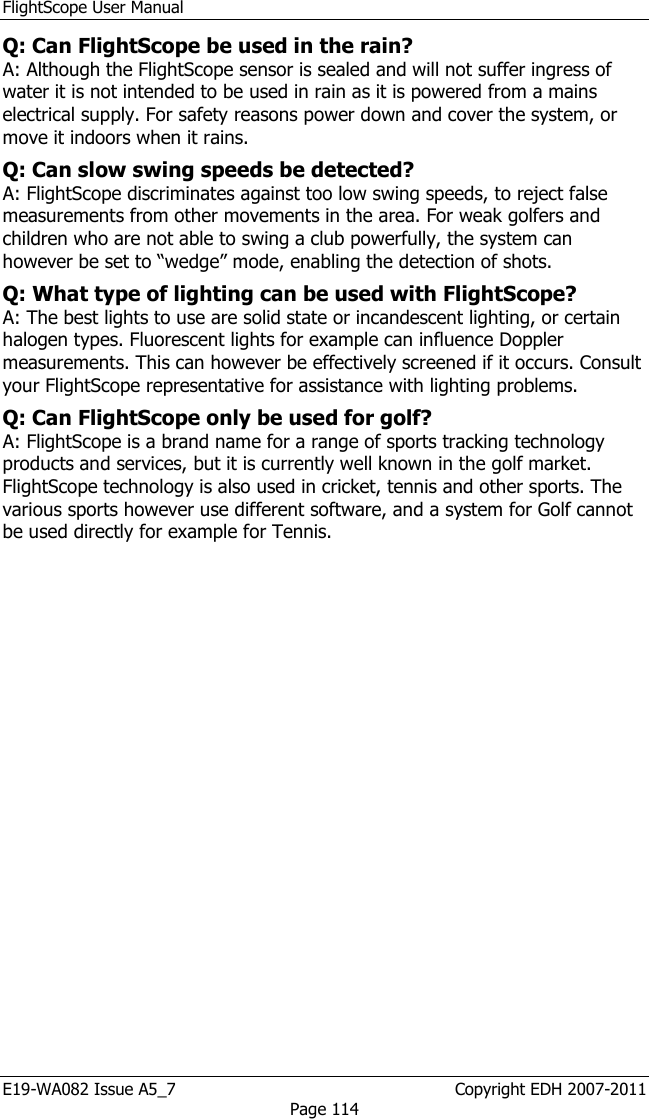 FlightScope User Manual E19-WA082 Issue A5_7                                                  Copyright EDH 2007-2011 Page 114 Q: Can FlightScope be used in the rain?  A: Although the FlightScope sensor is sealed and will not suffer ingress of water it is not intended to be used in rain as it is powered from a mains electrical supply. For safety reasons power down and cover the system, or move it indoors when it rains.  Q: Can slow swing speeds be detected?  A: FlightScope discriminates against too low swing speeds, to reject false measurements from other movements in the area. For weak golfers and children who are not able to swing a club powerfully, the system can however be set to “wedge” mode, enabling the detection of shots. Q: What type of lighting can be used with FlightScope?  A: The best lights to use are solid state or incandescent lighting, or certain halogen types. Fluorescent lights for example can influence Doppler measurements. This can however be effectively screened if it occurs. Consult your FlightScope representative for assistance with lighting problems.  Q: Can FlightScope only be used for golf?  A: FlightScope is a brand name for a range of sports tracking technology products and services, but it is currently well known in the golf market. FlightScope technology is also used in cricket, tennis and other sports. The various sports however use different software, and a system for Golf cannot be used directly for example for Tennis.  