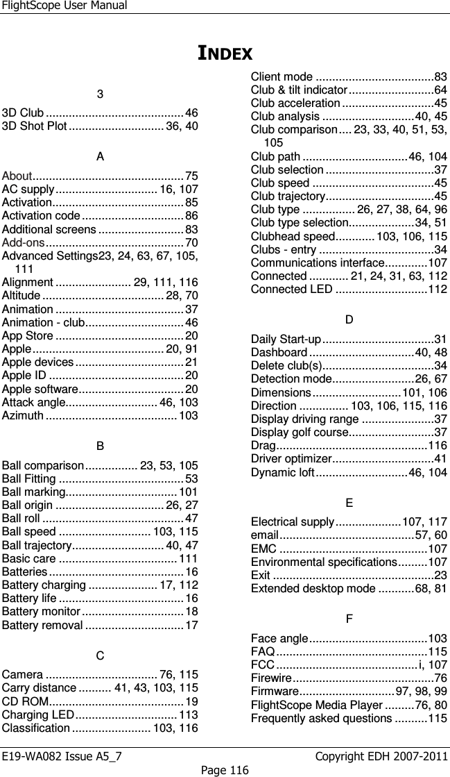 FlightScope User Manual E19-WA082 Issue A5_7                                                  Copyright EDH 2007-2011 Page 116 INDEX 3 3D Club .......................................... 46 3D Shot Plot ............................. 36, 40 A About .............................................. 75 AC supply ............................... 16, 107 Activation ........................................ 85 Activation code ............................... 86 Additional screens .......................... 83 Add-ons .......................................... 70 Advanced Settings 23, 24, 63, 67, 105, 111 Alignment ....................... 29, 111, 116 Altitude ..................................... 28, 70 Animation ....................................... 37 Animation - club .............................. 46 App Store ....................................... 20 Apple ........................................ 20, 91 Apple devices ................................. 21 Apple ID ......................................... 20 Apple software ................................ 20 Attack angle............................ 46, 103 Azimuth ........................................ 103 B Ball comparison ................ 23, 53, 105 Ball Fitting ...................................... 53 Ball marking.................................. 101 Ball origin ................................. 26, 27 Ball roll ........................................... 47 Ball speed ............................ 103, 115 Ball trajectory ............................ 40, 47 Basic care .................................... 111 Batteries ......................................... 16 Battery charging ..................... 17, 112 Battery life ...................................... 16 Battery monitor ............................... 18 Battery removal .............................. 17 C Camera .................................. 76, 115 Carry distance .......... 41, 43, 103, 115 CD ROM ......................................... 19 Charging LED ............................... 113 Classification ........................ 103, 116 Client mode .................................... 83 Club &amp; tilt indicator .......................... 64 Club acceleration ............................ 45 Club analysis ............................ 40, 45 Club comparison .... 23, 33, 40, 51, 53, 105 Club path ................................ 46, 104 Club selection ................................. 37 Club speed ..................................... 45 Club trajectory ................................. 45 Club type ................ 26, 27, 38, 64, 96 Club type selection .................... 34, 51 Clubhead speed ............ 103, 106, 115 Clubs - entry ................................... 34 Communications interface ............. 107 Connected ............ 21, 24, 31, 63, 112 Connected LED ............................ 112 D Daily Start-up .................................. 31 Dashboard ................................ 40, 48 Delete club(s) .................................. 34 Detection mode ......................... 26, 67 Dimensions ........................... 101, 106 Direction ............... 103, 106, 115, 116 Display driving range ...................... 37 Display golf course .......................... 37 Drag .............................................. 116 Driver optimizer ............................... 41 Dynamic loft ............................ 46, 104 E Electrical supply .................... 107, 117 email ......................................... 57, 60 EMC ............................................. 107 Environmental specifications ......... 107 Exit ................................................. 23 Extended desktop mode ........... 68, 81 F Face angle .................................... 103 FAQ .............................................. 115 FCC ........................................... i, 107 Firewire ........................................... 76 Firmware ............................. 97, 98, 99 FlightScope Media Player ......... 76, 80 Frequently asked questions .......... 115 