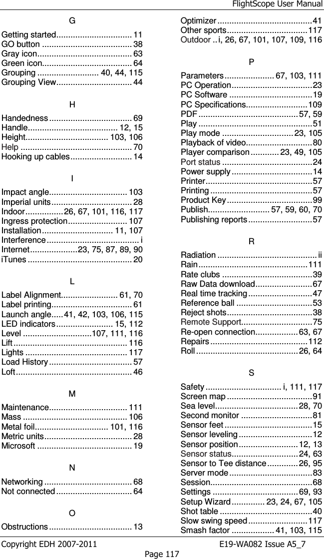 FlightScope User Manual Copyright EDH 2007-2011                                               E19-WA082 Issue A5_7 Page 117 G Getting started ................................ 11 GO button ...................................... 38 Gray icon ........................................ 63 Green icon...................................... 64 Grouping .......................... 40, 44, 115 Grouping View ................................ 44 H Handedness ................................... 69 Handle ...................................... 12, 15 Height................................... 103, 106 Help ............................................... 70 Hooking up cables .......................... 14 I Impact angle ................................. 103 Imperial units .................................. 28 Indoor ................ 26, 67, 101, 116, 117 Ingress protection ......................... 107 Installation .............................. 11, 107 Interference ....................................... i Internet .................... 23, 75, 87, 89, 90 iTunes ............................................ 20 L Label Alignment........................ 61, 70 Label printing .................................. 61 Launch angle ..... 41, 42, 103, 106, 115 LED indicators ........................ 15, 112 Level .............................107, 111, 116 Lift ................................................ 116 Lights ........................................... 117 Load History ................................... 57 Loft ................................................. 46 M Maintenance ................................. 111 Mass ............................................ 106 Metal foil ............................... 101, 116 Metric units ..................................... 28 Microsoft ........................................ 19 N Networking ..................................... 68 Not connected ................................ 64 O Obstructions ................................... 13 Optimizer ........................................ 41 Other sports .................................. 117 Outdoor .. i, 26, 67, 101, 107, 109, 116 P Parameters ..................... 67, 103, 111 PC Operation .................................. 23 PC Software ................................... 19 PC Specifications.......................... 109 PDF .......................................... 57, 59 Play ................................................ 51 Play mode .............................. 23, 105 Playback of video............................ 80 Player comparison ............ 23, 49, 105 Port status ...................................... 24 Power supply .................................. 14 Printer ............................................. 57 Printing ........................................... 57 Product Key .................................... 99 Publish.......................... 57, 59, 60, 70 Publishing reports ........................... 57 R Radiation .......................................... ii Rain .............................................. 111 Rate clubs ...................................... 39 Raw Data download ........................ 67 Real time tracking ........................... 47 Reference ball ................................ 53 Reject shots .................................... 38 Remote Support.............................. 75 Re-open connection .................. 63, 67 Repairs ......................................... 112 Roll ........................................... 26, 64 S Safety ................................ i, 111, 117 Screen map .................................... 91 Sea level ................................... 28, 70 Second monitor .............................. 81 Sensor feet ..................................... 15 Sensor leveling ............................... 12 Sensor position ......................... 12, 13 Sensor status ............................ 24, 63 Sensor to Tee distance ............. 26, 95 Server mode ................................... 83 Session ........................................... 68 Settings .................................... 69, 93 Setup Wizard .............. 23, 24, 67, 105 Shot table ....................................... 40 Slow swing speed ......................... 117 Smash factor .................. 41, 103, 115 