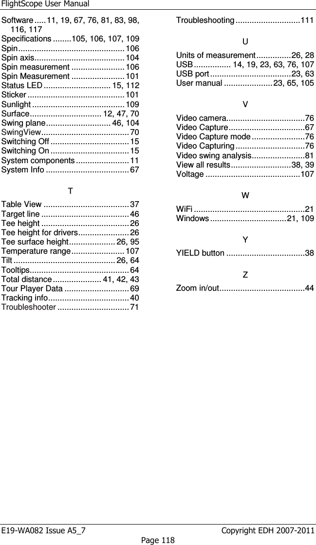 FlightScope User Manual E19-WA082 Issue A5_7                                                  Copyright EDH 2007-2011 Page 118 Software ..... 11, 19, 67, 76, 81, 83, 98, 116, 117 Specifications ........ 105, 106, 107, 109 Spin .............................................. 106 Spin axis ....................................... 104 Spin measurement ....................... 106 Spin Measurement ....................... 101 Status LED ............................. 15, 112 Sticker .......................................... 101 Sunlight ........................................ 109 Surface ............................... 12, 47, 70 Swing plane ............................ 46, 104 SwingView ...................................... 70 Switching Off .................................. 15 Switching On .................................. 15 System components ....................... 11 System Info .................................... 67 T Table View ..................................... 37 Target line ...................................... 46 Tee height ...................................... 26 Tee height for drivers ...................... 26 Tee surface height .................... 26, 95 Temperature range ....................... 107 Tilt ............................................ 26, 64 Tooltips ........................................... 64 Total distance ..................... 41, 42, 43 Tour Player Data ............................ 69 Tracking info ................................... 40 Troubleshooter ............................... 71 Troubleshooting ............................ 111 U Units of measurement ............... 26, 28 USB ................ 14, 19, 23, 63, 76, 107 USB port ................................... 23, 63 User manual ..................... 23, 65, 105 V Video camera .................................. 76 Video Capture ................................. 67 Video Capture mode ....................... 76 Video Capturing .............................. 76 Video swing analysis ....................... 81 View all results .......................... 38, 39 Voltage ......................................... 107 W WiFi ................................................ 21 Windows ................................. 21, 109 Y YIELD button .................................. 38 Z Zoom in/out ..................................... 44  