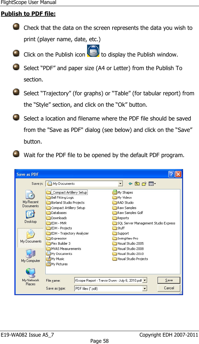 FlightScope User Manual E19-WA082 Issue A5_7                                                  Copyright EDH 2007-2011 Page 58 Publish to PDF file:  Check that the data on the screen represents the data you wish to print (player name, date, etc.)  Click on the Publish icon  to display the Publish window.  Select “PDF” and paper size (A4 or Letter) from the Publish To section.   Select “Trajectory” (for graphs) or “Table” (for tabular report) from the “Style” section, and click on the “Ok” button.  Select a location and filename where the PDF file should be saved from the &quot;Save as PDF&quot; dialog (see below) and click on the “Save” button.  Wait for the PDF file to be opened by the default PDF program.    