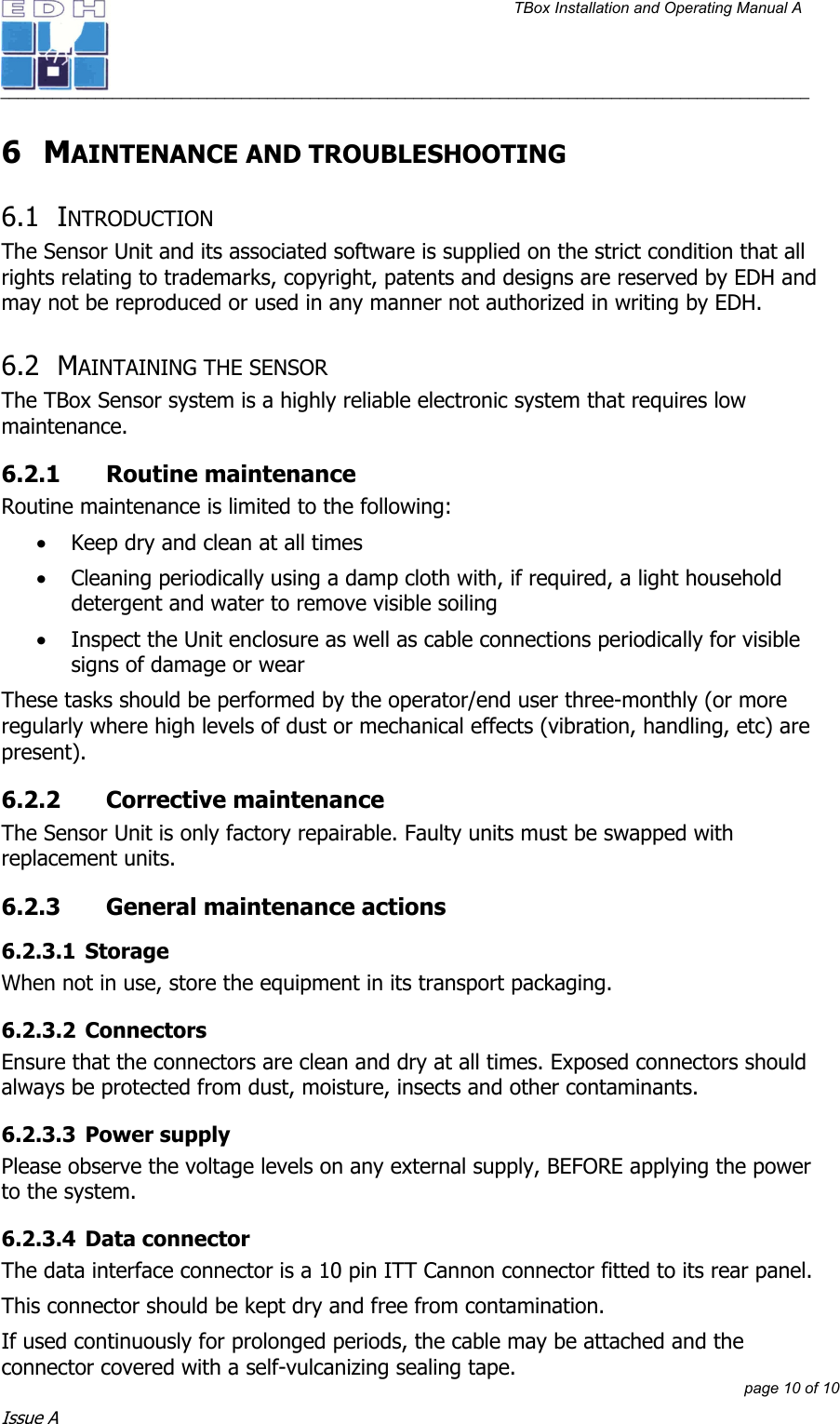 TBox Installation and Operating Manual A   ______________________________________________________________________________________________         page 10 of 10 Issue A 6 MAINTENANCE AND TROUBLESHOOTING 6.1 INTRODUCTION The Sensor Unit and its associated software is supplied on the strict condition that all rights relating to trademarks, copyright, patents and designs are reserved by EDH and may not be reproduced or used in any manner not authorized in writing by EDH.  6.2 MAINTAINING THE SENSOR  The TBox Sensor system is a highly reliable electronic system that requires low maintenance. 6.2.1 Routine maintenance Routine maintenance is limited to the following: • Keep dry and clean at all times • Cleaning periodically using a damp cloth with, if required, a light household detergent and water to remove visible soiling • Inspect the Unit enclosure as well as cable connections periodically for visible signs of damage or wear These tasks should be performed by the operator/end user three-monthly (or more regularly where high levels of dust or mechanical effects (vibration, handling, etc) are present). 6.2.2 Corrective maintenance The Sensor Unit is only factory repairable. Faulty units must be swapped with replacement units.  6.2.3  General maintenance actions 6.2.3.1 Storage When not in use, store the equipment in its transport packaging. 6.2.3.2 Connectors Ensure that the connectors are clean and dry at all times. Exposed connectors should always be protected from dust, moisture, insects and other contaminants. 6.2.3.3 Power supply Please observe the voltage levels on any external supply, BEFORE applying the power to the system.  6.2.3.4 Data connector The data interface connector is a 10 pin ITT Cannon connector fitted to its rear panel.  This connector should be kept dry and free from contamination. If used continuously for prolonged periods, the cable may be attached and the connector covered with a self-vulcanizing sealing tape.   