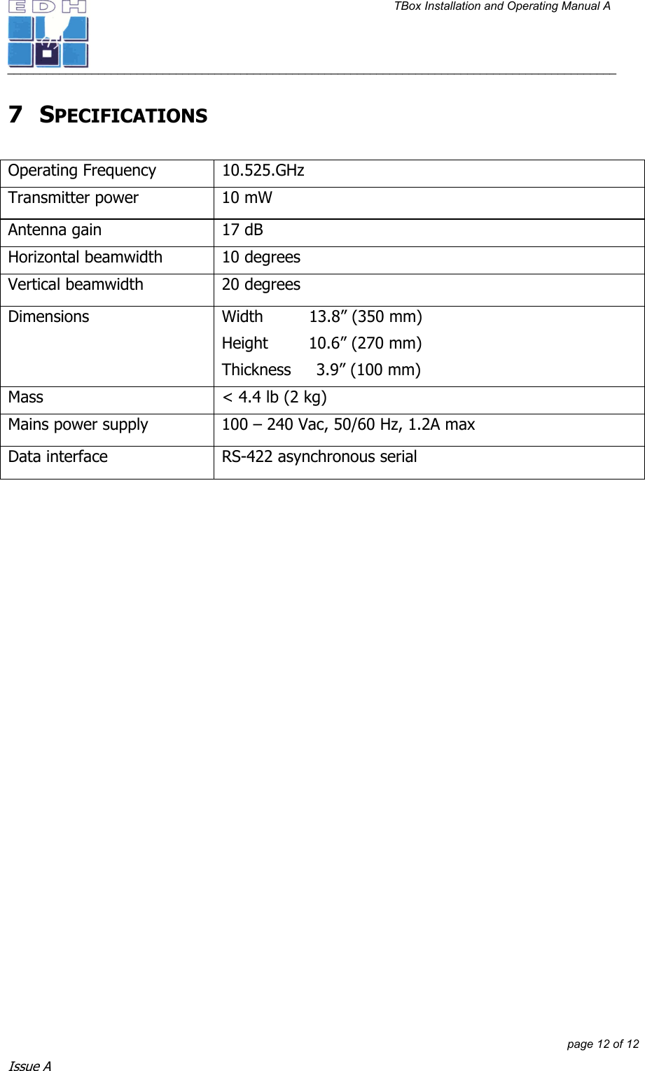 TBox Installation and Operating Manual A   ______________________________________________________________________________________________         page 12 of 12 Issue A 7 SPECIFICATIONS  Operating Frequency  10.525.GHz Transmitter power  10 mW Antenna gain  17 dB Horizontal beamwidth  10 degrees Vertical beamwidth  20 degrees Dimensions  Width         13.8” (350 mm) Height        10.6” (270 mm) Thickness     3.9” (100 mm) Mass  &lt; 4.4 lb (2 kg) Mains power supply  100 – 240 Vac, 50/60 Hz, 1.2A max Data interface  RS-422 asynchronous serial   